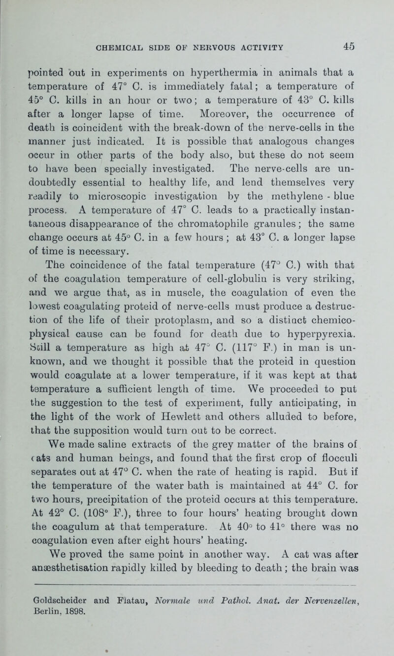 pointed out in experiments on hyperthermia in animals that a temperature of 47° C. is immediately fatal; a temperature of 45° C. kills in an hour or two; a temperature of 43° G. kills after a longer lapse of time. Moreover, the occurrence of death is coincident with the break-down of the nerve-cells in the manner just indicated. It is possible that analogous changes occur in other parts of the body also, but these do not seem to have been specially investigated. The nerve-cells are un- doubtedly essential to healthy life, and lend themselves very readily to microscopic investigation by the methylene - blue process, A temperature of 47° G. leads to a practically instan- taneous disappearance of the chromatophile granules; the same change occurs at 45° C. in a few hours ; at 43° G. a longer lapse of time is necessary. The coincidence of the fatal temperature (47° G.) with that of the coagulation temperature of cell-globulin is very striking, and we argue that, as in muscle, the coagulation of even the lowest coagulating proteid of nerve-cells must produce a destruc- tion of the life of their protoplasm, and so a distiact chemico- physical cause can be found for death due to hyperpyrexia. Scill a temperature as high at 47° C. (117° F.) in man is un- known, and we thought it possible that the proteid in question would coagulate at a lower temperature, if it was kept at that temperature a sufficient length of time. We proceeded to put the suggestion to the test of experiment, fully anticipating, in the light of the work of Hewlett and others alluded to before, that the supposition would turn out to be correct. We made saline extracts of the grey matter of the brains of cats and human beings, and found that the first crop of flocculi separates out at 47° C. when the rate of heating is rapid. But if the temperature of the water bath is maintained at 44° C. for two hours, precipitation of the proteid occurs at this temperature. At 42° C. (108° F.), three to four hours’ heating brought down the coagulum at that temperature. At 40° to 41° there was no coagulation even after eight hours’ heating. We proved the same point in another way. A cat was after anaesthetisation rapidly killed by bleeding to death ; the brain was Goldscheider and Flatau, Normale und Pathol. Anat. der Nervenzellcn, Berlin, 1898.