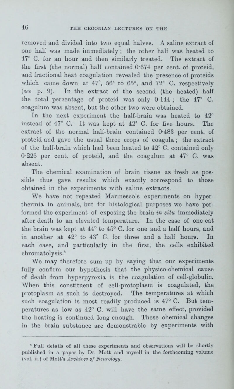 removed and divided into two equal halves. A saline extract of one half was made immediately ; the other half was heated to 47° G. for an hour and then similarly treated. The extract of the first (the normal) half contained 0 674 per cent, of proteid, and fractional heat coagulation revealed the presence of proteids which came down at 47°, 56° to 65°, and 72° C. respectively (see p. 9). In the extract of the second (the heated) half the total percentage of proteid was only 0T44 ; the 47° C. coagulum was absent, but the other two were obtained. In the next experiment the half-brain was heated to 42° instead of 47° C. It was kept at 42° C. for five hours. The extract of the normal half-brain contained 0*483 per cent, of proteid and gave the usual three crops of coagula ; the extract of the half-brain which had been heated to 42° C. contained only 0 226 per cent, of proteid, and the coagulum at 47° C. was absent. The chemical examination of brain tissue as fresh as pos- sible thus gave results which exactly correspond to those obtained in the experiments with saline extracts. We have not repeated Marinesco’s experiments on hyper- thermia in animals, but for histological purposes we have per- formed the experiment of exposing the brain in situ immediately after death to an elevated temperature. In the case of one cat the brain was kept at 44° to 45° C. for one and a half hours, and in another at 42° to 43° C. for three and a half hours. In each case, and particularly in the first, the cells exhibited chromatolysis.8 We may therefore sum up by saying that our experiments fully confirm our hypothesis that the physico-chemical cause of death from hyperpyrexia is the coagulation of cell-globulin. When this constituent of cell-protoplasm is coagulated, the protoplasm as such is destroyed. The temperatures at which such coagulation is most readily produced is 47° C. But tem- peratures as low as 42° C. will have the same effect, provided the heating is continued long enough. These chemical changes in the brain substance are demonstrable by experiments with s Full details of all these experiments and observations will be shortly published in a paper by Dr. Mott and myself in the forthcoming volume (vol. ii.) of Mott’s Archives of Neurology.