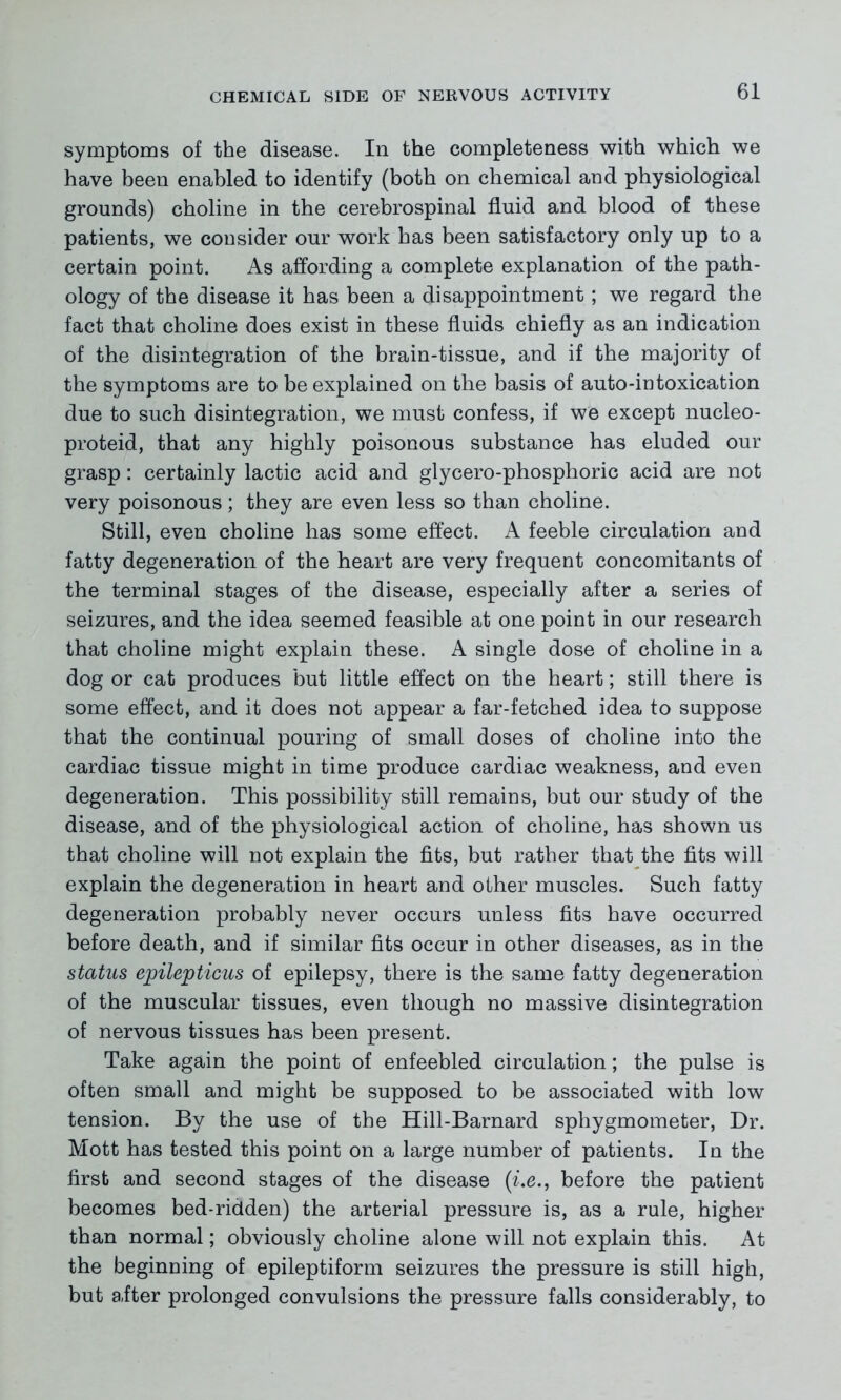 symptoms of the disease. In the completeness with which we have been enabled to identify (both on chemical and physiological grounds) choline in the cerebrospinal fluid and blood of these patients, we consider our work has been satisfactory only up to a certain point. As affording a complete explanation of the path- ology of the disease it has been a disappointment; we regard the fact that choline does exist in these fluids chiefly as an indication of the disintegration of the brain-tissue, and if the majority of the symptoms are to be explained on the basis of auto-intoxication due to such disintegration, we must confess, if we except nucleo- proteid, that any highly poisonous substance has eluded our grasp: certainly lactic acid and glycero-phosphoric acid are not very poisonous; they are even less so than choline. Still, even choline has some effect. A feeble circulation and fatty degeneration of the heart are very frequent concomitants of the terminal stages of the disease, especially after a series of seizures, and the idea seemed feasible at one point in our research that choline might explain these. A single dose of choline in a dog or cat produces but little effect on the heart; still there is some effect, and it does not appear a far-fetched idea to suppose that the continual pouring of small doses of choline into the cardiac tissue might in time produce cardiac weakness, and even degeneration. This possibility still remains, but our study of the disease, and of the physiological action of choline, has shown us that choline will not explain the fits, but rather that the fits will explain the degeneration in heart and other muscles. Such fatty degeneration probably never occurs unless fits have occurred before death, and if similar fits occur in other diseases, as in the status epilepticus of epilepsy, there is the same fatty degeneration of the muscular tissues, even though no massive disintegration of nervous tissues has been present. Take again the point of enfeebled circulation; the pulse is often small and might be supposed to be associated with low tension. By the use of the Hill-Barnard sphygmometer, Dr. Mott has tested this point on a large number of patients. In the first and second stages of the disease (i.e., before the patient becomes bed-ridden) the arterial pressure is, as a rule, higher than normal; obviously choline alone will not explain this. At the beginning of epileptiform seizures the pressure is still high, but after prolonged convulsions the pressure falls considerably, to