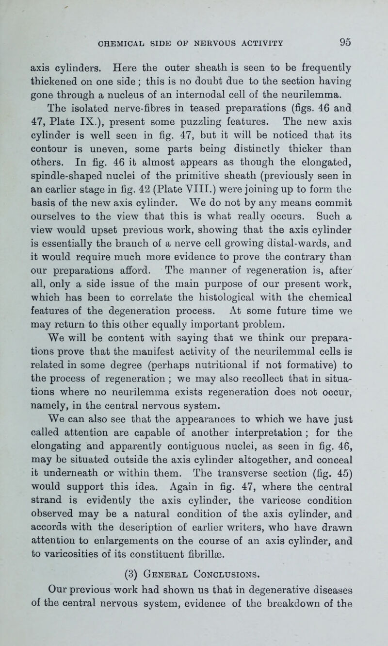 axis cylinders. Here the outer sheath is seen to be frequently thickened on one side; this is no doubt due to the section having gone through a nucleus of an internodal cell of the neurilemma. The isolated nerve-fibres in teased preparations (figs. 46 and 47, Plate IX.), present some puzzling features. The new axis cylinder is well seen in fig. 47, but it will be noticed that its contour is uneven, some parts being distinctly thicker than others. In fig. 46 it almost appears as though the elongated, spindle-shaped nuclei of the primitive sheath (previously seen in an earlier stage in fig. 42 (Plate VIII.) were joining up to form the basis of the new axis cylinder. We do not by any means commit ourselves to the view that this is what really occurs. Such a view would upset previous work, showing that the axis cylinder is essentially the branch of a nerve cell growing distal-wards, and it would require much more evidence to prove the contrary than our preparations afford. The manner of regeneration is, after all, only a side issue of the main purpose of our present work, which has been to correlate the histological with the chemical features of the degeneration process. At some future time we may return to this other equally important problem. We will be content with saying that we think our prepara- tions prove that the manifest activity of the neurilemmal cells is related in some degree (perhaps nutritional if not formative) to the process of regeneration ; we may also recollect that in situa- tions where no neurilemma exists regeneration does not occur, namely, in the central nervous system. We can also see that the appearances to which we have just called attention are capable of another interpretation ; for the elongating and apparently contiguous nuclei, as seen in fig. 46, may be situated outside the axis cylinder altogether, and conceal it underneath or within them. The transverse section (fig. 45) would support this idea. Again in fig. 47, where the central strand is evidently the axis cylinder, the varicose condition observed may be a natural condition of the axis cylinder, and accords with the description of earlier writers, who have drawn attention to enlargements on the course of an axis cylinder, and to varicosities of its constituent fibrillae. (3) General Conclusions. Our previous work had shown us that in degenerative diseases of the central nervous system, evidence of the breakdown of the