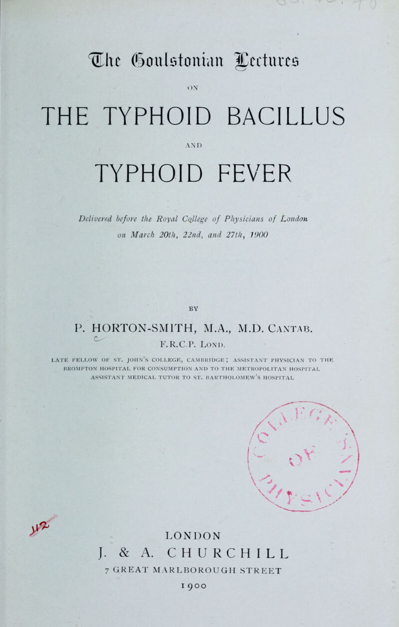 ON THE TYPHOID BACILLUS AND TYPHOID FEVER Delivered before the Royal College of Physicians of London on March 20th, 22nd, and 27th, 1900 BY P. HORTON-SMITH, M.A., M.D. Cantab. F.R.C.P. Lond. LATE FELLOW OK ST. JOHN’S COLLEGE, CAMBRIDGE; ASSISTANT PHYSICIAN TO THE BROMPTON HOSPITAL FOR CONSUMPTION AND TO THE METROPOLITAN HOSPITAL ASSISTANT MEDICAL TUTOR TO ST. BARTHOLOMEW’S HOSPITAL LONDON J. & A. CHURCHILL 7 GREAT MARLBOROUGH STREET 1900