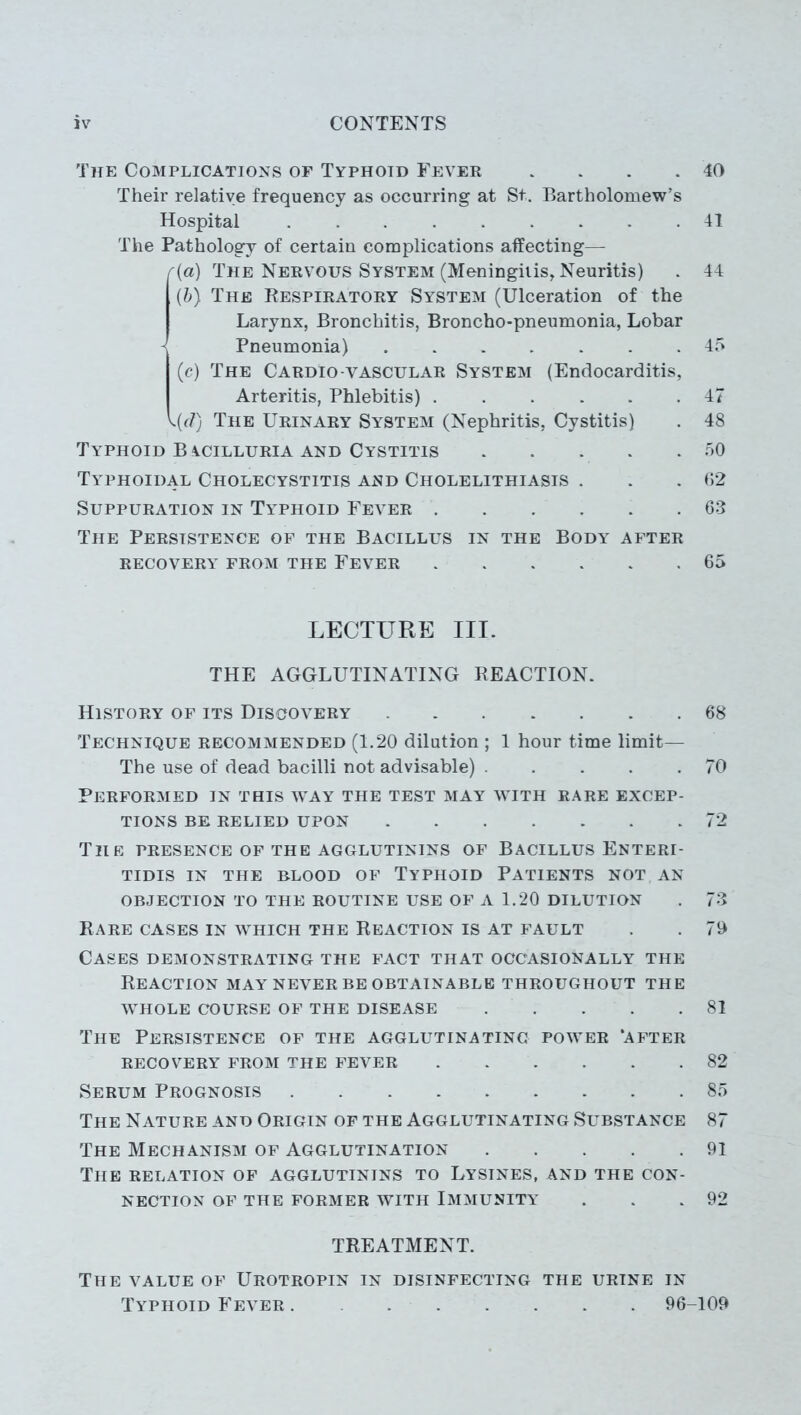 The Complications of Typhoid Fever . . . . 40 Their relative frequency as occurring at St. Bartholomew’s Hospital 41 The Pathology of certain complications affecting— r(a) The Nervous System (Meningitis, Neuritis) . 44 (b) The Respiratory System (Ulceration of the Larynx, Bronchitis, Broncho-pneumonia, Lobar Pneumonia) 45 (c) The Cardio-vascular System (Endocarditis, Arteritis, Phlebitis) 47 <{d) The Urinary System (Nephritis, Cystitis) . 48 Typhoid B ycilluria and Cystitis 50 Typhoidal Cholecystitis and Cholelithiasis . . .62 Suppuration in Typhoid Fever 63 The Persistence of the Bacillus in the Body after recovery from the Fever 65 LECTURE III. THE AGGLUTINATING REACTION. History of its Discovery 68 Technique recommended (1.20 dilution ; 1 hour time limit— The use of dead bacilli not advisable) ..... 70 Performed in this way the test may with rare excep- tions BE RELIED UPON 72 The presence of the agglutinins of Bacillus Enteri- tidis in the blood of Typhoid Patients not an OBJECTION TO THE ROUTINE USE OF A 1.20 DILUTION . 73 Rare cases in which the Reaction is at fault . . 70 Cases demonstrating the fact that occasionally the Reaction may never be obtainable throughout the whole course of the disease 81 The Persistence of the agglutinating power ‘after RECOVERY FROM THE FEVER 82 Serum Prognosis 85 The Nature and Origin of the Agglutinating Substance 87 The Mechanism of Agglutination 91 The relation of agglutinins to Lysines, and the con- nection of the former with Immunity . . .92 TREATMENT. The value of Urotropin in disinfecting the urine in Typhoid Fever . 96-109