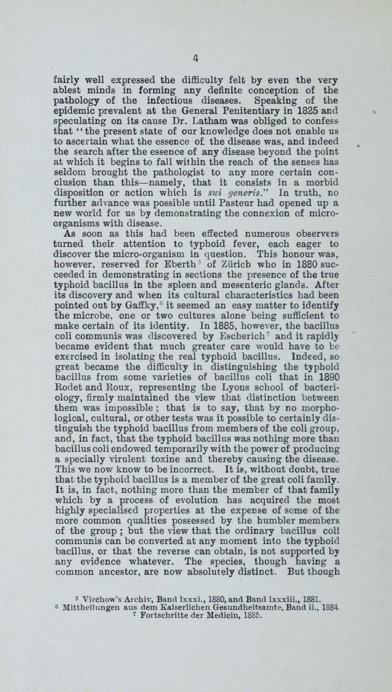 fairly well expressed the difficulty felt by even the very ablest minds in forming any definite conception of the pathology of the infectious diseases. Speaking of the epidemic prevalent at the General Penitentiary in 1825 and speculating on its cause Dr. Latham was obliged to confess that “the present state of our knowledge does not enable us to ascertain what the essence o£ the disease was, and indeed the search after the essence of any disease beyond the point at which it begins to fall within the reach of the senses has seldom brought the pathologist to any more certain con- clusion than this—namely, that it consists in a morbid disposition or action which is sui generis” In truth, no further advance was possible until Pasteur had opened up a new world for us by demonstrating the connexion of micro- organisms with disease. As soon as this had been effected numerous observers turned their attention to typhoid fever, each eager to discover the micro-organism in question. This honour was, however, reserved for Eberth5 6 of Zurich who in 1880 suc- ceeded in demonstrating in sections the presence of the true typhoid bacillus in the spleen and mesenteric glands. After its discovery and when its cultural characteristics had been pointed out by Gaffky,G it seemed an easy matter to identify the microbe, one or two cultures alone being sufficient to make certain of its identity. In 1885, however, the bacillus coli communis was discovered by Escherich7 and it rapidly became evident that much greater care would have to be exercised in isolating the real typhoid bacillus. Indeed, so great became the difficulty in distinguishing the typhoid bacillus from some varieties of bacillus coli that in 1890 Rodet and Roux, representing the Lyons school of bacteri- ology, firmly maintained the view that distinction between them was impossible ; that is to say, that by no morpho- logical, cultural, or other tests was it possible to certainly dis- tinguish the typhoid bacillus from members of the coli group, and, in fact, that the typhoid bacillus was nothing more than bacillus coli endowed temporarily with the power of producing a specially virulent toxine and thereby causing the disease. This we now know to be incorrect. It is, without doubt, true that the typhoid bacillus is a member of the great coli family. It is, in fact, nothing more than the member of that family which by a process of evolution has acquired the most highly specialised properties at the expense of some of the more common qualities possessed by the humbler members of the group ; but the view that the ordinary bacillus coll communis can be converted at any moment into the typhoid bacillus, or that the reverse can obtain, is not supported by any evidence whatever. The species, though having a common ancestor, are now absolutely distinct. But though 5 Virchow’s Archiv, Band lxxxi., 1880, and Band lxxxiii., 1881. 6 Mittheilungen aus dem Kaiserlichen Gesundheitsamte, Band ii., 1884. 7 Fortschritte der Medicin, 1885.