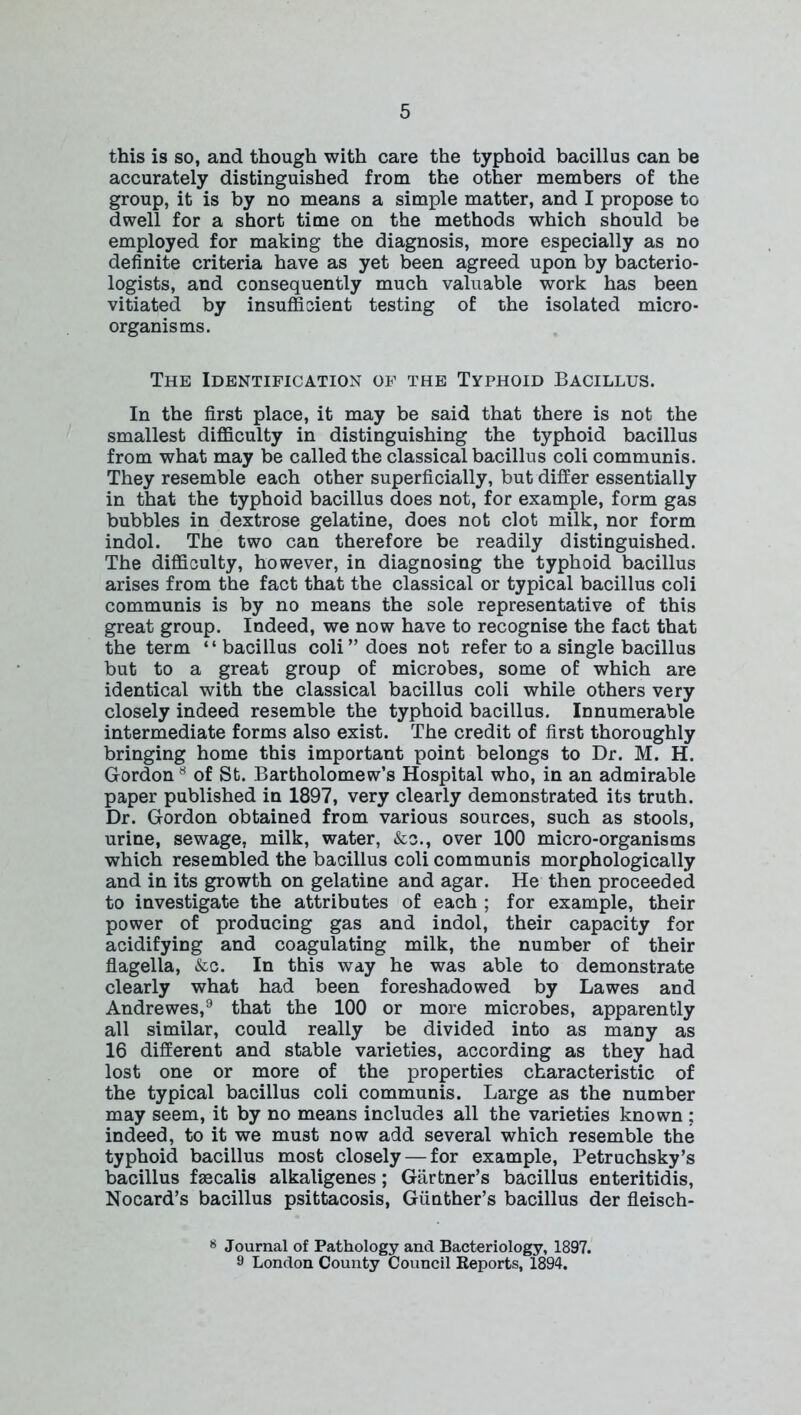 this is so, and though with care the typhoid bacillus can be accurately distinguished from the other members of the group, it is by no means a simple matter, and I propose to dwell for a short time on the methods which should be employed for making the diagnosis, more especially as no definite criteria have as yet been agreed upon by bacterio- logists, and consequently much valuable work has been vitiated by insufficient testing of the isolated micro- organisms. The Identification of the Typhoid Bacillus. In the first place, it may be said that there is not the smallest difficulty in distinguishing the typhoid bacillus from what may be called the classical bacillus coli communis. They resemble each other superficially, but differ essentially in that the typhoid bacillus does not, for example, form gas bubbles in dextrose gelatine, does not clot milk, nor form indol. The two can therefore be readily distinguished. The difficulty, however, in diagnosing the typhoid bacillus arises from the fact that the classical or typical bacillus coli communis is by no means the sole representative of this great group. Indeed, we now have to recognise the fact that the term “ bacillus coli” does not refer to a single bacillus but to a great group of microbes, some of which are identical with the classical bacillus coli while others very closely indeed resemble the typhoid bacillus. Innumerable intermediate forms also exist. The credit of first thoroughly bringing home this important point belongs to Dr. M. H. Gordon8 of St. Bartholomew’s Hospital who, in an admirable paper published in 1897, very clearly demonstrated its truth. Dr. Gordon obtained from various sources, such as stools, urine, sewage, milk, water, &c., over 100 micro-organisms which resembled the bacillus coli communis morphologically and in its growth on gelatine and agar. He then proceeded to investigate the attributes of each ; for example, their power of producing gas and indol, their capacity for acidifying and coagulating milk, the number of their flagella, &c. In this way he was able to demonstrate clearly what had been foreshadowed by Lawes and Andrewes,9 that the 100 or more microbes, apparently all similar, could really be divided into as many as 16 different and stable varieties, according as they had lost one or more of the properties characteristic of the typical bacillus coli communis. Large as the number may seem, it by no means includes all the varieties known ; indeed, to it we must now add several which resemble the typhoid bacillus most closely — for example, Petruchsky’s bacillus faacalis alkaligenes ; Gartner’s bacillus enteritidis, Nocard’s bacillus psittacosis, Gunther’s bacillus der fleisch- 8 Journal of Pathology and Bacteriology, 1897. 9 London County Council Reports, 1894.