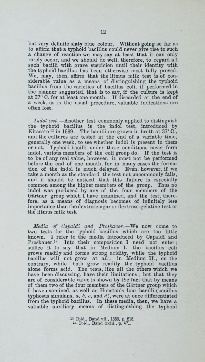 but very definite slaty blue colour. Without going so far as to affirm that a typhoid bacillus could never give rise to such a change of reaction we may say at least that it can only rarely occur, and we should do well, therefore, to regard all such bacilli with grave suspicion until their identity with the typhoid bacillus has been otherwise most fully proved. We, may, then, affirm that the litmus milk test is of con- siderable value as a means of distinguishing the typhoid bacillus from the varieties of bacillus coli, if performed in the manner suggested, that is to say, if the culture is kept at 37° C. for at least one month. If discarded at the end of a week, as is the usual procedure, valuable indications are often lost. Indol test.—Another test commonly applied to distinguish the typhoid bacillus is the indol test, introduced by Kitasato 13 in 1889. The bacilli are grown in broth at 37° C , and the cultures are tested at the end of a variable time, generally one week, to see whether indol is present in them or not. Typhoid bacilli under these conditions never form indol, various members of the coli group do. If the test is to be of any real value, however, it must not be performed before the end of one month, for in many cases the forma- tion of the indol is much delayed. Even, however, if we take a month as the standard the test not uncommonly fails, and it should be noticed that this failure is especially common among the higher members of the group. Thus no indol was produced by any of the four members of the Gartner group which I have examined, and the test, there- fore, as a means of diagnosis becomes of infinitely less importance than the dextrose-agar or dextrose-gelatine test or the litmus milk test. Media of Capaldi and Proskauer.—We now come to two tests for the typhoid bacillus which are too little known. I refer to the media introduced by Capaldi and Proskauer.34 Into their composition I need not enter; suffice it to say that in Medium I. the bacillus coli grows readily and forms strong acidity, while the typhoid bacillus will not grow at all; in Medium II., on the contrary, while both grow readily the typhoid bacillus alone forms acid. The tests, like all the others which we have been discussing, have their limitations; but that they are of considerable value is shown by the fact that by means of them two of the four members of the Gartner group which I have examined, as well as Houston’s four bacilli (bacillus typhosus simulans, a, b, c, and d), were at once differentiated from the typhoid bacillus. In these media, then, we have a valuable auxiliary means of distinguishing the typhoid 13 Ibid., Band vii., 1889, p. 515. 14 Ibid., Band xxiii., p. 471.