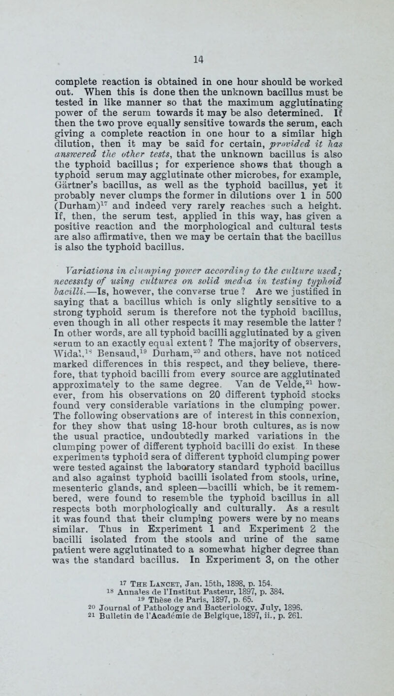 complete reaction is obtained in one hour should be worked out. When this is done then the unknown bacillus must be tested in like manner so that the maximum agglutinating power of the serum towards it may be also determined. If then the two prove equally sensitive towards the serum, each giving a complete reaction in one hour to a similar high dilution, then it may be said for certain, provided it has answered the other tests, that the unknown bacillus is also the typhoid bacillus; for experience shows that though a typhoid serum may agglutinate other microbes, for example, Gartner’s bacillus, as well as the typhoid bacillus, yet it probably never clumps the former in dilutions over 1 in 500 (Durham)17 and indeed very rarely reaches such a height. If, then, the serum test, applied in this way, has given a positive reaction and the morphological and cultural tests are also affirmative, then we may be certain that the bacillus is also the typhoid bacillus. Variations in clumping power according to the culture used; necessity of using cultures on solid media in testing typhoid bacilli.—Is, however, the converse true ? Are we justified in saying that a bacillus which is only slightly sensitive to a strong typhoid serum is therefore not the typhoid bacillus, even though in all other respects it may resemble the latter ? In other words, are all typhoid bacilli agglutinated by a given serum to an exactly equal extent ? The majority of observers, Widal,ls Bensaud,19 Durham,20 and others, have not noticed marked differences in this respect, and they believe, there- fore, that typhoid bacilli from every source are agglutinated approximately to the same degree. Van de Velde,21 how- ever, from his observations on 20 different typhoid stocks found very considerable variations in the clumping power. The following observations are of interest in this connexion, for they show that using 18-hour broth cultures, as is now the usual practice, undoubtedly marked variations in the clumping power of different typhoid bacilli do exist In these experiments typhoid sera of different typhoid clumping power were tested against the laboratory standard typhoid bacillus and also against typhoid bacilli isolated from stools, urine, mesenteric glands, and spleen—bacilli which, be it remem- bered, were found to resemble the typhoid bacillus in all respects both morphologically and culturally. As a result it was found that their clumping powers were by no means similar. Thus in Experiment 1 and Experiment 2 the bacilli isolated from the stools and urine of the same patient were agglutinated to a somewhat higher degree than was the standard bacillus. In Experiment 3, on the other 17 The Lancet, Jan. 15th, 1898, p. 154. 18 Anna'es de l’lnstitut Pasteur, 1897, p. 384. 19 ThSse de Paris, 1897, p. 65. 20 Journal of Pathology and Bacteriology, July, 1896. 21 Bulletin de l’Academie de Belgique, 1897, ii., p. 261.