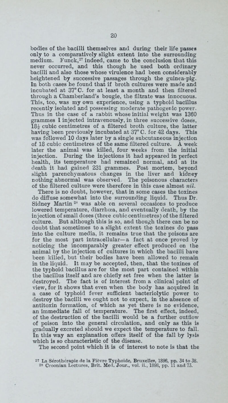 bodies of the bacilli themselves and during their life passes only to a comparatively slight extent into the surrounding medium. Funck,27 indeed, came to the conclusion that this never occurred, and this though he used both ordinary bacilli and also those whose virulence had been considerably heightened by successive passages through the guinea-pig. In both cases he found that if broth cultures were made and incubated at 37° C. for at least a month and then filtered through a Chamberland’s bougie, the filtrate was innocuous. This, too, was my own experience, using a typhoid bacillus recently isolated and possessing moderate pathogenic power. Thus in the case of a rabbit whose initial weight was 1360 grammes I injected intravenously, in three successive doses, 18£ cubic centimetres of a filtered broth culture, the latter having been previously incubated at 37° C. for 42 days. This was followed 10 days later by a single subcutaneous injection of 18 cubic centimetres of the same filtered culture. A week later the animal was killed, four weeks from the initial injection. During the injections it had appeared in perfect health, its temperature had remained normal, and at its death it had gained 231 grammes. Post mortem, beyond slight parenchymatous changes in the liver and kidney nothing abnormal was observed. The poisonous characters of the filtered culture were therefore in this case almost nil. There is no doubt, however, that in some cases the toxines do diffuse somewhat into the surrounding liquid. Thus Dr. Sidney Martin 2^ was able on several occasions to produce lowered temperature, diarrhoea, and eventually death, by the injection of small doses (three cubic centimetres) of the filtered culture. But although this is so, and though there can be no doubt that sometimes to a slight extent the toxines do pass into the culture media, it remains true that the poisons are for the most part intracellular—a fact at once proved by noticing the incomparably greater effect produced on the animal by the injection of cultures in which the bacilli have been killed, but their bodies have been allowed to remain in the liquid. It may be accepted, then, that the toxines of the typhoid bacillus are for the most part contained within the bacillus itself and are chiefly set free when the latter is destroyed. The fact is of interest from a clinical point of view, for it shows that even when the body has acquired in a case of typhoid fever sufficient bacteriolytic power to destroy the bacilli we ought not to expect, in the absence of antitoxin formation, of which as yet there is no evidence, an immediate fall of temperature. The first effect, indeed, of the destruction of the bacilli would be a further outflow of poison into the general circulation, and only as this is gradually excreted should we expect the temperature to fall. In this way an explanation offers itself of the fall by lysis which is so characteristic of the disease. The second point which it is of interest to note is that the 27 La Serotherapie de la Fievre Typhoide, Bruxelles, 1896, pp. 34 to 38. 28 Croonian Lectures, Brit. Med. Jour., vol. ii., 1898, pp. 11 and 73.