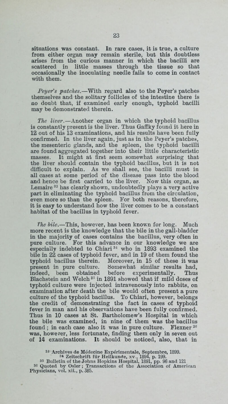 situations was constant. In rare cases, it is true, a culture from either organ may remain sterile, but this doubtless arises from the curious manner in which the bacilli are scattered in little masses through the tissue so that occasionally the inoculating needle fails to come in contact with them. Peyer's patches.—With regard also to the Peyer’s patches themselves and the solitary follicles of the intestine there is no doubt that, if examined early enough, typhoid bacilli may be demonstrated therein. The liver.—Another organ in which the typhoid bacillus is constantly present is the liver. Thus Gaffky found it here in 12 out of his 13 examinations, and his results have been fully confirmed. In the liver again, just as in the Peyer’s patches, the mesenteric glands, and the spleen, the typhoid bacilli are found aggregated together into their little characteristic masses. It might at first seem somewhat surprising that the liver should contain the typhoid bacillus, but it is not difficult to explain. As we shall see, the bacilli must in all cases at some period of the disease pass into the blood and hence be first carried to the liver. Now this organ, as Lemaire33 has clearly shown, undoubtedly plays a very active part in eliminating the typhoid bacillus from the circulation, even more so than the spleen. For both reasons, therefore, it is easy to understand how the liver comes to be a constant habitat of the bacillus in typhoid fever. The bile.—This, however, has been known for long. Much more recent is the knowledge that the bile in the gall-bladder in the majority of cases contains the bacillus, very often in pure culture. For this advance in our knowledge we are especially indebted to Chiari34 who in 1893 examined the bile in 22 cases of typhoid fever, and in 19 of them found the typhoid bacillus therein. Moreover, in 15 of these it was present in pure culture. Somewhat similar results had, indeed, been obtained before experimentally. Thus Blachstein and Welch35 in 1891 showed that if mild doses of typhoid culture were injected intravenously into rabbits, on examination after death the bile would often present a pure culture of the typhoid bacillus. To Chiari, however, belongs the credit of demonstrating the fact in cases of typhoid fever in man and his observations have been fully confirmed. Thus in 10 cases at St. Bartholomew’s Hospital in which the bile was examined, in nine of them was the bacillus found ; in each case also it was in pure culture. Flexner36 was, however, less fortunate, finding them only in seven out of 14 examinations. It should be noticed, also, that in 33 Archives de Medecine Experimental, Septembre, 1899. 34 Zeitschrift fur Heilkunde, xv., 1894. p. 199. 35 Bulletin of the Johns Hopkins Hospital, 1891, pp. 96 and 121 36 Quoted by Osier; Transactions of the Association of American Physicians, vol. xii., p. 385.