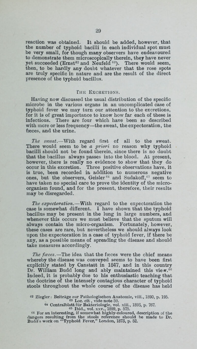 reaction was obtained. It should be added, however, that the number of typhoid bacilli in each individual spot must be very small, for though many observers have endeavoured to demonstrate them microscopically therein, they have never yet succeeded (Ernst62 and Neufeld 63). There would seem, then, to be hardly any doubt whatever that the rose spots are truly specific in nature and are the result of the direct presence of the typhoid bacillus. The Excretions. Having now discussed the usual distribution of the specific microbe in the various organs in an uncomplicated case of typhoid fever we may turn our attention to the excretions, for it is of great importance to know how far each of these is infectious. There are four which have been so described with mere or less frequency—the sweat, the expectoration, the faeces, and the urine. The sweat.—With regard first of all to the sweat. There would seem to be a priori no reason why typhoid bacilli should not be found therein, since there is no doubt that the bacillus always passes into the blood. At present, however, there is really no evidence to show that they do occur in this excretion. Three positive observations have, it is true, been recorded in addition to numerous negative ones, but the observers, Geisler64 and Sudakoff,65 seem to have taken no special care to prove the identity of the micro- organism found, and for the present, therefore, their results may be disregarded. The expectoration.—With regard to the expectoration the case is somewhat different. I have shown that the typhoid bacillus may be present in the lung in large numbers, and whenever this occurs we must believe that the sputum will always contain the micro-organism. Fortunately, however, these cases are rare, but nevertheless we should always look upon the expectoration in a case of typhoid fever, if there be any, as a possible means of spreading the disease and should take measures accordingly. The fceces.—The idea that the faeces were the chief means whereby the disease was conveyed seems to have been first explicitly stated by Canstatt in 1847, and in this country Dr. William Budd long and ably maintained this view.66 Indeed, it is probably due to his enthusiastic teaching that the doctrine of the intensely contagious character of typhoid stools throughout the whole course of the disease has held 62 Ziegler: Beitrage zur Pathologischen Anatomie, viii., 1890, p. 195. 63 Loc. cit, vide note 59. 64 Centralblatt fur Bakteriologie, vol. xiii., 1893, p. 767. 65 Ibid., vol. xxv., 1899, p. 575. es For an interesting, if somewhat highly-coloured, description of the daDgers resulting from the stools reference should be made to Dr. Budd's work on “Typhoid Fever,” London, 1873, p. 52.