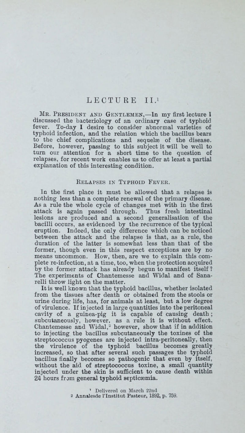 LECTURE II.i Mr. President and Gentlemen,—In my first lecture I discussed the bacteriology of an ordinary case of typhoid fever. To-day I desire to consider abnormal varieties of typhoid infection, and the relation which the bacillus bears to the chief complications and sequelae of the disease. Before, however, passing to this subject it will be well to turn our attention for a short time to the question of relapses, for recent work enables us to offer at least a partial explanation of this interesting condition. Relapses in Typhoid Fever. In the first place it must be allowed that a relapse is nothing less than a complete renewal of the primary disease. As a rule the whole cycle of changes met with in the first attack is again passed through. Thus fresh intestinal lesions are produced and a second generalisation of the bacilli occurs, as evidenced by the recurrence of the typical eruption. Indeed, the only difference which can be noticed between the attack and the relapse is that, as a rule, the duration of the latter is somewhat less than that of the former, though even in this respect exceptions are by no means uncommon. How, then, are we to explain this com- plete re-infection, at a time, too, when the protection acquired by the former attack has already begun to manifest itself ? The experiments of Chantemesse and Widal and of Sana- relli throw light on the matter. It is well known that the typhoid bacillus, whether isolated from the tissues after death or obtained from the stools or urine during life, has, for animals at least, but a low degree of virulence. If injected in large quantities into the peritoneal cavity of a guinea-pig it is capable of causing death; subcutaneously, however, as a rule it is without effect. Chantemesse and Widal,1 2 however, show that if in addition to injecting the bacillus subcutaneously the toxines of the streptococcus pyogenes are injected intra-peritoneally. then the virulence of the typhoid bacillus becomes greatly increased, so that after several such passages the typhoid bacillus finally becomes so pathogenic that even by itself, without the aid of streptococcus toxine, a small quantity injected under the skin is sufficient to cause death within 24 hours from general typhoid septicaemia. 1 Delivered on March *22nd