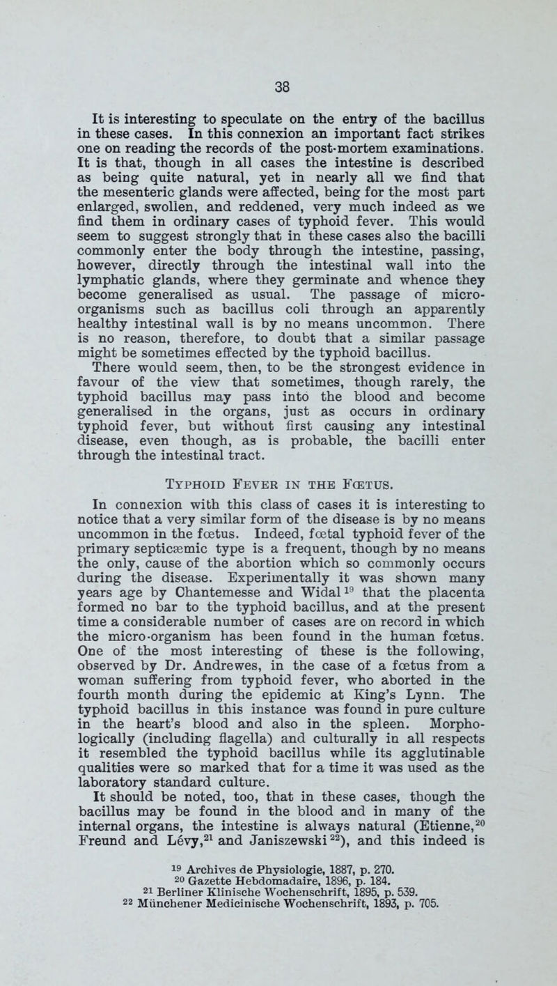 It is interesting to speculate on the entry of the bacillus in these cases. In this connexion an important fact strikes one on reading the records of the post-mortem examinations. It is that, though in all cases the intestine is described as being quite natural, yet in nearly all we find that the mesenteric glands were affected, being for the most part enlarged, swollen, and reddened, very much indeed as we find them in ordinary cases of typhoid fever. This would seem to suggest strongly that in these cases also the bacilli commonly enter the body through the intestine, passing, however, directly through the intestinal wall into the lymphatic glands, where they germinate and whence they become generalised as usual. The passage of micro- organisms such as bacillus coli through an apparently healthy intestinal wall is by no means uncommon. There is no reason, therefore, to doubt that a similar passage might be sometimes effected by the typhoid bacillus. There would seem, then, to be the strongest evidence in favour of the view that sometimes, though rarely, the typhoid bacillus may pass into the blood and become generalised in the organs, just as occurs in ordinary typhoid fever, but without first causing any intestinal disease, even though, as is probable, the bacilli enter through the intestinal tract. Typhoid Fever in the Fietus. In connexion with this class of cases it is interesting to notice that a very similar form of the disease is by no means uncommon in the foetus. Indeed, foetal typhoid fever of the primary septicEemic type is a frequent, though by no means the only, cause of the abortion which so commonly occurs during the disease. Experimentally it was shown many years age by Chantemesse and Widal19 that the placenta formed no bar to the typhoid bacillus, and at the present time a considerable number of cases are on record in which the micro-organism has been found in the human foetus. One of the most interesting of these is the following, observed by Dr. Andrewes, in the case of a foetus from a woman suffering from typhoid fever, who aborted in the fourth month during the epidemic at King’s Lynn. The typhoid bacillus in this instance was found in pure culture in the heart’s blood and also in the spleen. Morpho- logically (including flagella) and culturally in all respects it resembled the typhoid bacillus while its agglutinable qualities were so marked that for a time it was used as the laboratory standard culture. It should be noted, too, that in these cases, though the bacillus may be found in the blood and in many of the internal organs, the intestine is always natural (Etienne,20 Freund and Levy,21 and Janiszewski22), and this indeed is 19 Archives de Physiologie, 1887, p. 270. 20 Gazette Hebdomadaire, 1896, p. 184. 21 Berliner Klinische Wochenschrift, 1895, p. 539. 22 Munchener Medicinische Wochenschrift, 1893, p. 705.