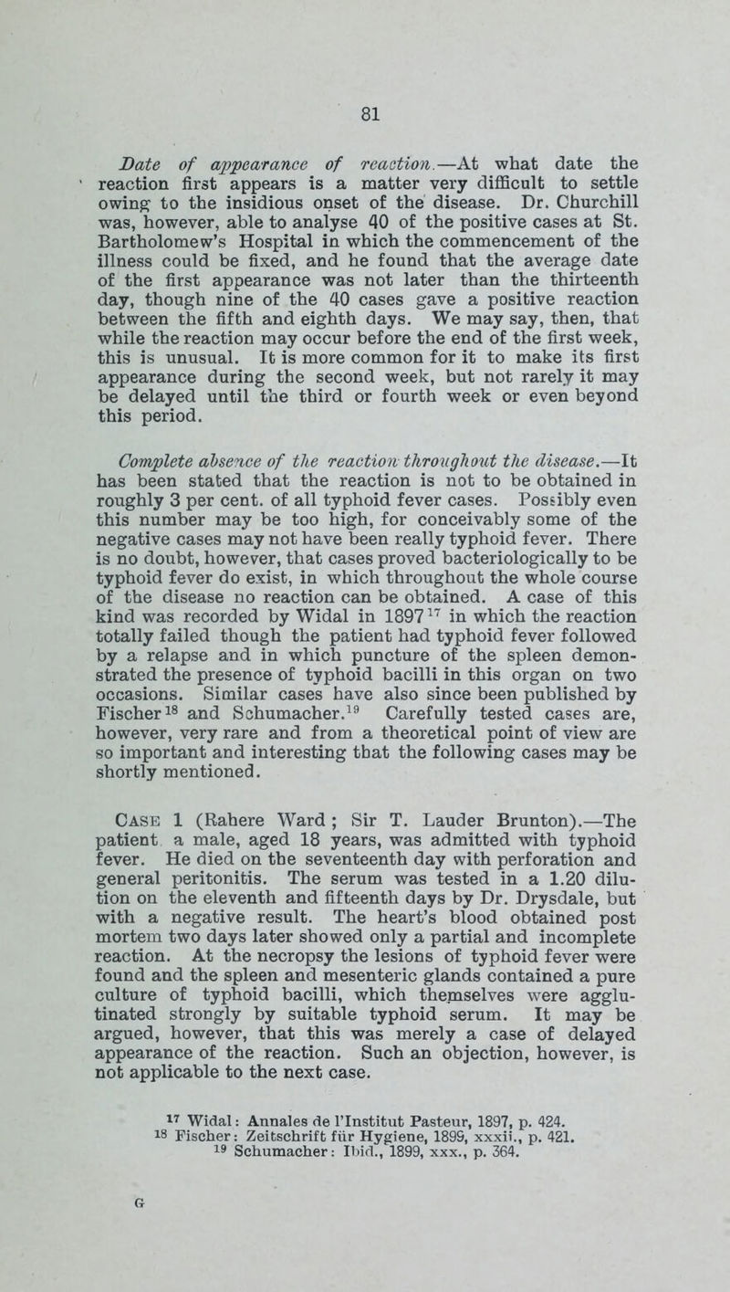 Bate of appearance of reaction.—At what date the reaction first appears is a matter very difficult to settle owing1 to the insidious onset of the disease. Dr. Churchill was, however, able to analyse 40 of the positive cases at St. Bartholomew’s Hospital in which the commencement of the illness could be fixed, and he found that the average date of the first appearance was not later than the thirteenth day, though nine of the 40 cases gave a positive reaction between the fifth and eighth days. We may say, then, that while the reaction may occur before the end of the first week, this is unusual. It is more common for it to make its first appearance during the second week, but not rarely it may be delayed until the third or fourth week or even beyond this period. Complete absence of the reaction throughout the disease.—It has been stated that the reaction is not to be obtained in roughly 3 per cent, of all typhoid fever cases. Possibly even this number may be too high, for conceivably some of the negative cases may not have been really typhoid fever. There is no doubt, however, that cases proved bacteriologically to be typhoid fever do exist, in which throughout the whole course of the disease no reaction can be obtained. A case of this kind was recorded by Widal in 189717 in which the reaction totally failed though the patient had typhoid fever followed by a relapse and in which puncture of the spleen demon- strated the presence of typhoid bacilli in this organ on two occasions. Similar cases have also since been published by Fischer18 and Schumacher.19 Carefully tested cases are, however, very rare and from a theoretical point of view are so important and interesting that the following cases may be shortly mentioned. Case 1 (Rahere Ward ; Sir T. Lauder Brunton).—The patient a male, aged 18 years, was admitted with typhoid fever. He died on the seventeenth day with perforation and general peritonitis. The serum was tested in a 1.20 dilu- tion on the eleventh and fifteenth days by Dr. Drysdale, but with a negative result. The heart’s blood obtained post mortem two days later showed only a partial and incomplete reaction. At the necropsy the lesions of typhoid fever were found and the spleen and mesenteric glands contained a pure culture of typhoid bacilli, which themselves were agglu- tinated strongly by suitable typhoid serum. It may be argued, however, that this was merely a case of delayed appearance of the reaction. Such an objection, however, is not applicable to the next case. Gr 17 Widal: Annales de l’lnstitut Pasteur, 1897, p. 424. 18 Fischer: Zeitschrift fur Hygiene, 1895, xxxii., p. 421. 19 Schumacher: Ibid., 1899, xxx., p. 364.