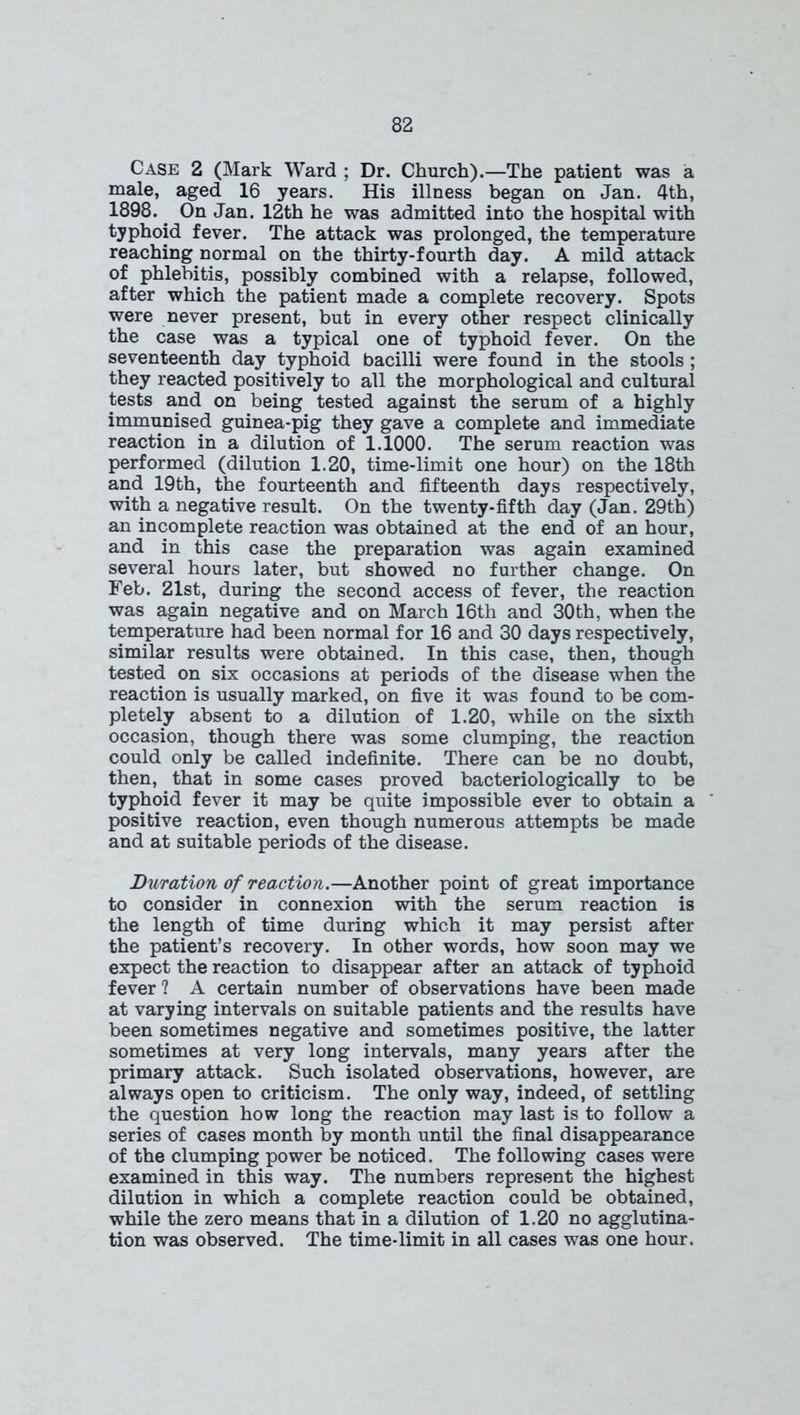 Case 2 (Mark Ward ; Dr. Church).—The patient was a male, aged 16 years. His illness began on Jan. 4th, 1898. On Jan. 12th he was admitted into the hospital with typhoid fever. The attack was prolonged, the temperature reaching normal on the thirty-fourth day. A mild attack of phlebitis, possibly combined with a relapse, followed, after which the patient made a complete recovery. Spots were never present, but in every other respect clinically the case was a typical one of typhoid fever. On the seventeenth day typhoid bacilli were found in the stools ; they reacted positively to all the morphological and cultural tests and on being tested against the serum of a highly immunised guinea-pig they gave a complete and immediate reaction in a dilution of 1.1000. The serum reaction was performed (dilution 1.20, time-limit one hour) on the 18th and 19th, the fourteenth and fifteenth days respectively, with a negative result. On the twenty-fifth day (Jan. 29th) an incomplete reaction was obtained at the end of an hour, and in this case the preparation was again examined several hours later, but showed no further change. On Feb. 21st, during the second access of fever, the reaction was again negative and on March 16th and 30 th, when the temperature had been normal for 16 and 30 days respectively, similar results were obtained. In this case, then, though tested on six occasions at periods of the disease when the reaction is usually marked, on five it was found to be com- pletely absent to a dilution of 1.20, while on the sixth occasion, though there was some clumping, the reaction could only be called indefinite. There can be no doubt, then, that in some cases proved bacteriologically to be typhoid fever it may be quite impossible ever to obtain a positive reaction, even though numerous attempts be made and at suitable periods of the disease. Duration of reaction.—Another point of great importance to consider in connexion with the serum reaction is the length of time during which it may persist after the patient’s recovery. In other words, how soon may we expect the reaction to disappear after an attack of typhoid fever ? A certain number of observations have been made at varying intervals on suitable patients and the results have been sometimes negative and sometimes positive, the latter sometimes at very long intervals, many years after the primary attack. Such isolated observations, however, are always open to criticism. The only way, indeed, of settling the question how long the reaction may last is to follow a series of cases month by month until the final disappearance of the clumping power be noticed. The following cases were examined in this way. The numbers represent the highest dilution in which a complete reaction could be obtained, while the zero means that in a dilution of 1.20 no agglutina- tion was observed. The time-limit in all cases was one hour.