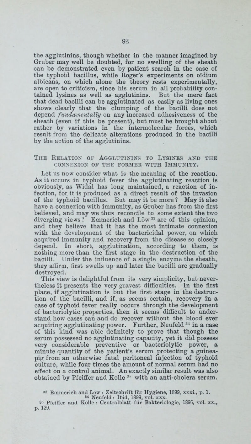 the agglutinins, though whether in the manner imagined by Gruber may well be doubted, for no swelling of the sheath can be demonstrated even by patient search in the case of the typhoid bacillus, while Roger’s experiments on oidium albicans, on which alone the theory rests experimentally, are open to criticism, since his serum in all probability con- tained lysines as well as agglutinins. But the mere fact that dead bacilli can be agglutinated as easily as living ones shows clearly that the clumping of the bacilli does not depend fundamentally on any increased adhesiveness of the sheath (even if this be present), but must be brought about rather by variations in the intermolecular forces, which result from the delicate alterations produced in the bacilli by the action of the agglutinins. The Relation of Agglutinins to Lysines and the CONNEXION OF THE FORMER WITH IMMUNITY. Let us now consider what is the meaning of the reaction. As it occurs in typhoid fever the agglutinating reaction is obviously, as Widal has long maintained, a reaction of in- fection, for it is produced as a direct result of the invasion of the typhoid bacillus. But may it be more ? May it also have a connexion with immunity, as Gruber has from the first believed, and may we thus reconcile to some extent the two diverging views ? Emmerich and Low33 are of this opinion, and they believe that it has the most intimate connexion with the development of the bactericidal power, on which acquired immunity and recovery from the disease so closely depend. In short, agglutination, according to them, is nothing more than the first stage in the destruction of the bacilli. Under the influence of a single enzyme the sheath, they affirm, first swells up and later the bacilli are gradually destroyed. This view is delightful from its very simplicity, but never- theless it presents the very gravest difficulties. In the first place, if agglutination is but the first stage in the destruc- tion of the bacilli, and if, as seems certain, recovery in a case of typhoid fever really occurs through the development of bacteriolytic properties, then it seems difficult to under- stand how cases can and do recover without the blood ever acquiring agglutinating power. Further, Neufeld34 in a case of this kind was able definitely to prove that though the serum possessed no agglutinating capacity, yet it did possess very considerable preventive or bacteriolytic power, a minute quantity of the patient’s serum protecting a guinea- pig from an otherwise fatal peritoneal injection of typhoid culture, while four times the amount of normal serum had no effect on a control animal. An exactly similar result was also obtained by Pfeiffer and Kolle 33 with an anti-cholera serum. 33 Emmerich and Low: Zeitschrift fair Hygiene, 1899, xxxi., p. 1. 84 Neufeld : Ibid, 1899, vol. xxx. 35 Pfeiffer and Kolle : Centralblatt fur Bakteriologie, 1896, vol. xx., p. 129.