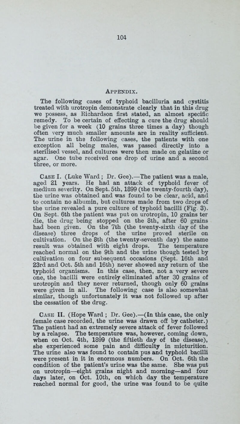 APPf^DIX. The following cases of typhoid bacilluria and cystitis treated with urotropin demonstrate clearly that in this drug we possess, as Richardson first stated, an almost specific remedy. To be certain of effecting a cure the drug should be given for a week (10 grains three times a day) though often very much smaller amounts are in reality sufficient. The urine in the following cases, the patients with one exception all being males, was passed directly into a sterilised vessel, and cultures were then made on gelatine or agar. One tube received one drop of urine and a second three, or more. Case I. (Luke Ward ; Dr. Gee).—The patient was a male, aged 21 years. He had an attack of typhoid fever of medium severity. On Sept. 5th, 1899 (the twenty-fourth day), the urine was obtained and was found to be clear, acid, and to contain no albumin, but cultures made from two drops of the urine revealed a pure culture of typhoid bacilli (Fig. 3). On Sept. 6th the patient was put on urotropin, 10 grains ter die, the drug being stopped on the 8th, after 60 grains had been given. On the 7th (the twenty-sixth day of the disease) three drops of the urine proved sterile on cultivation. On the 8th (the twenty-seventh day) the same result was obtained with eight drops. The temperature reached normal on the 9th and the urine though tested by cultivation on four subsequent occasions (Sept. 16th and 23rd and Oct. 5th and 16th) never showed any return of the typhoid organisms. In this case, then, not a very severe one, the bacilli were entirely eliminated after 30 grains of urotropin and they never returned, though only 60 grains were given in all. The following case is also somewhat similar, though unfortunately it was not followed up after the cessation of the drug. Case II. (Hope Ward ; Dr. Gee).—(In this case, the only female case recorded, the urine was drawn off by catheter.) The patient had an extremely severe attack of fever followed by a relapse. The temperature was, however, coming down, when on Oct. 4th, 1899 (the fiftieth day of the disease), she experienced some pain and difficulty in micturition. The urine also was found to contain pus and typhoid bacilli were present in it in enormous numbers. On Oct. 6th the condition of the patient’s urine was the same. She was put on urotropin—eight grains night and morning—and four days later, on Oct. 10th, on which day the temperature reached normal for good, the urine was found to be quite