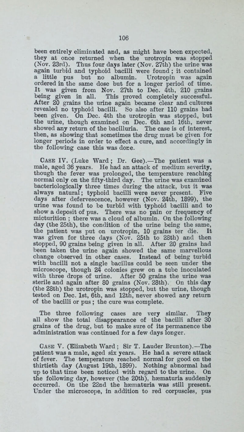 been entirely eliminated and, as might have been expected, they at once returned when the urotropin was stopped (Nov. 23rd). Thus four days later (Nov. 27th) the urine was again turbid and typhoid bacilli were found ; it contained a little pus but no albumin. Urotropin was again ordered in the same dose but for a longer period of time. It was given from Nov. 27th to Dec. 4th, 210 grains being given in all. This proved completely successful. After 20 grains the urine again became clear and cultures revealed no typhoid bacilli. So also after 110 grains had been given. On Dec. 4th the urotropin was stopped, but the urine, though examined on Dec. 6th and 16th, never showed any return of the bacilluria. The case is of interest, then, as showing that sometimes the drug must be given for longer periods in order to effect a cure, and accordingly in the following case this was done. Case IV. (Luke Ward ; Dr. Gee).—The patient was a male, aged 36 years. He had an attack of medium severity, though the fever was prolonged, the temperature reaching normal only on the fifty-third day. The urine was examined bacteriologically three times during the attack, but it was always natural; typhoid bacilli were never present. Five days after defervescence, however (Nov. 24th, 1899), the urine was found to be turbid with typhoid bacilli and to show a deposit of pus. There was no pain or frequency of micturition ; there was a cloud of albumin. On the following day (the 25th), the condition of the urine being the same, the patient was put on urotropin, 10 grains ter die. It was given for three days (Nov. 25th to 28th) and then stopped, 90 grains being given in all. After 20 grains had been taken the urine again showed the same marvellous change observed in other cases. Instead of being turbid with bacilli not a single bacillus could be seen under the microscope, though 24 colonies grew on a tube inoculated with three drops of urine. After 50 grains the urine was sterile and again after 80 grains (Nov. 28th), On this day (the 28th) the urotropin was stopped, but the urine, though tested on Dec. 1st, 6th, and 12th, never showed any return of the bacilli or pus ; the cure was complete. The three following cases are very similar. They all show the total disappearance of the bacilli after 30 grains of the drug, but to make sure of its permanence the administration was continued for a few days longer. Case V. (Elizabeth Ward; Sir T. Lauder Brunton).—The patient was a male, aged six years. He had a severe attack of fever. The temperature reached normal for good on the thirtieth day (August 19th, 1899). Nothing abnormal had up to that time been noticed with regard to the urine. On the following day, however (the 20th). hsematuria suddenly occurred. On the 22nd the hsematuria was still present. Under the microscope, in addition to red corpuscles, pus