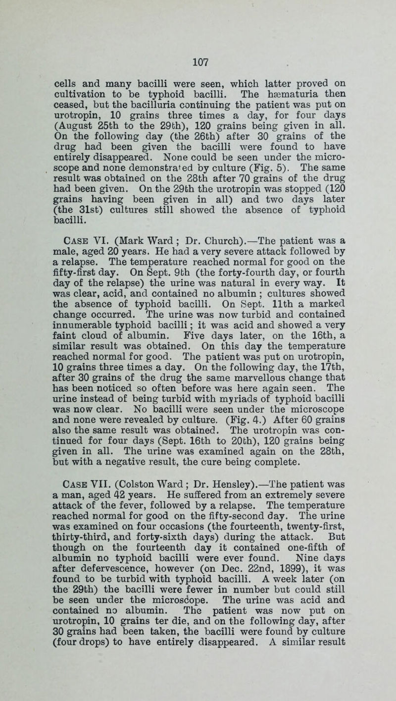 cells and many bacilli were seen, which latter proved on cultivation to be typhoid bacilli. The hematuria then ceased, but the bacilluria continuing the patient was put on urotropin, 10 grains three times a day, for four days (August 25th to the 29bh), 120 grains being given in all. On the following day (the 26th) after 30 grains of the drug had been given the bacilli were found to have entirely disappeared. None could be seen under the micro- scope and none demonstrated by culture (Fig. 5). The same result was obtained on the 28th after 70 grains of the drug had been given. On the 29bh the urotropin was stopped (120 grains having been given in all) and two days later (the 31st) cultures still showed the absence of typhoid bacilli. Case YI. (Mark Ward ; Dr. Church).—The patient was a male, aged 20 years. He had a very severe attack followed by a relapse. The temperature reached normal for good on the fifty-first day. On Sept. 9th (the forty-fourth day, or fourth day of the relapse) the urine was natural in every way. It was clear, acid, and contained no albumin ; cultures showed the absence of typhoid bacilli. On Sept. 11th a marked change occurred. The urine was now turbid and contained innumerable typhoid bacilli; it was acid and showed a very faint cloud of albumin. Five days later, on the 16th, a similar result was obtained. On this day the temperature reached normal for good. The patient was put on urotropin, 10 grains three times a day. On the following day, the 17th, after 30 grains of the drug the same marvellous change that has been noticed so often before was here again seen. The urine instead of being turbid with myriads of typhoid bacilli was now clear. No bacilli were seen under the microscope and none were revealed by culture. (Fig. 4.) After 60 grains also the same result was obtained. The urotropin was con- tinued for four days (Sept. 16th to 20th), 120 grains being given in all. The urine was examined again on the 28th, but with a negative result, the cure being complete. Case VII. (Colston Ward ; Dr. Hensley).—The patient was a man, aged 42 years. He suffered from an extremely severe attack of the fever, followed by a relapse. The temperature reached normal for good on the fifty-second day. The urine was examined on four occasions (the fourteenth, twenty-first, thirty-third, and forty-sixth days) during the attack. But though on the fourteenth day it contained one-fifth of albumin no typhoid bacilli were ever found. Nine days after defervescence, however (on Dec. 22nd, 1899), it was found to be turbid with typhoid bacilli. A week later (on the 29th) the bacilli were fewer in number but could still be seen under the microscope. The urine was acid and contained no albumin. The patient was now put on urotropin, 10 grains ter die, and on the following day, after 30 grains had been taken, the bacilli were found by culture (four drops) to have entirely disappeared. A similar result