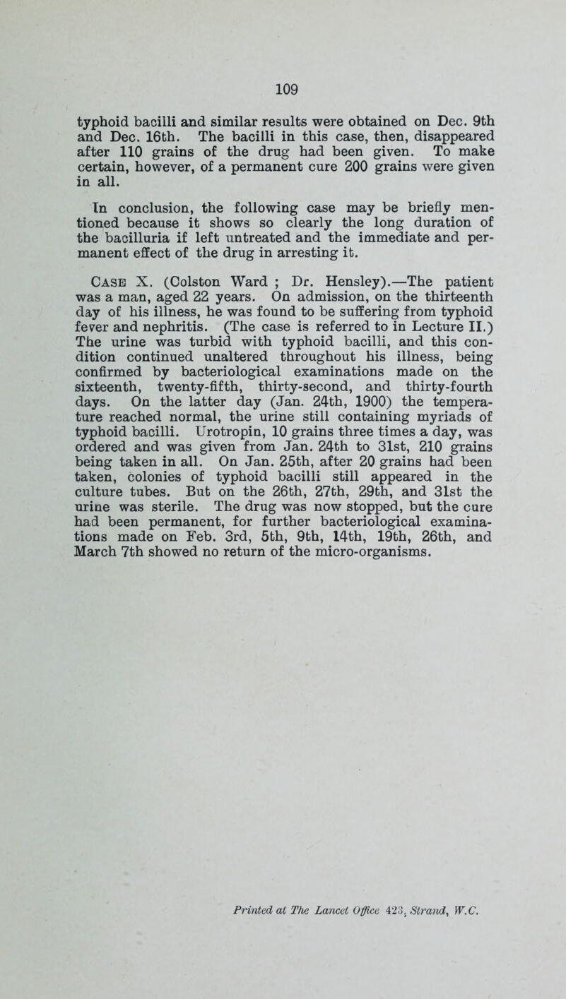 typhoid bacilli and similar results were obtained on Dec. 9th and Dec. 16th. The bacilli in this case, then, disappeared after 110 grains of the drug had been given. To make certain, however, of a permanent cure 200 grains were given in all. In conclusion, the following case may be briefly men- tioned because it shows so clearly the long duration of the bacilluria if left untreated and the immediate and per- manent effect of the drug in arresting it. Case X. (Colston Ward ; Dr. Hensley).—The patient was a man, aged 22 years. On admission, on the thirteenth day of his illness, he was found to be suffering from typhoid fever and nephritis. (The case is referred to in Lecture II.) The urine was turbid with typhoid bacilli, and this con- dition continued unaltered throughout his illness, being confirmed by bacteriological examinations made on the sixteenth, twenty-fifth, thirty-second, and thirty-fourth days. On the latter day (Jan. 24th, 1900) the tempera- ture reached normal, the urine still containing myriads of typhoid bacilli. Urotropin, 10 grains three times a day, was ordered and was given from Jan. 24th to 31st, 210 grains being taken in all. On Jan. 25th, after 20 grains had been taken, colonies of typhoid bacilli still appeared in the culture tubes. But on the 26th, 27th, 29th, and 31st the urine was sterile. The drug was now stopped, but the cure had been permanent, for further bacteriological examina- tions made on Feb. 3rd, 5th, 9th, I4th, 19th, 26th, and March 7th showed no return of the micro-organisms. Printed ai The Lancet Office 423. Strand, W.C.