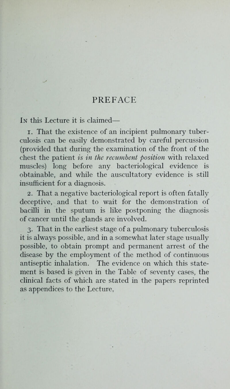 PREFACE In this Lecture it is claimed— 1. That the existence of an incipient pulmonary tuber- culosis can be easily demonstrated by careful percussion (provided that during the examination of the front of the chest the patient is in the recumbent position with relaxed muscles) long before any bacteriological evidence is obtainable, and while the auscultatory evidence is still insufficient for a diagnosis. 2. That a negative bacteriological report is often fatally deceptive, and that to wait for the demonstration of bacilli in the sputum is like postponing the diagnosis of cancer until the glands are involved. 3. That in the earliest stage of a pulmonary tuberculosis it is always possible, and in a somewhat later stage usually possible, to obtain prompt and permanent arrest of the disease by the employment of the method of continuous antiseptic inhalation. The evidence on which this state- ment is based is given in the Table of seventy cases, the clinical facts of which are stated in the papers reprinted as appendices to the Lecture,