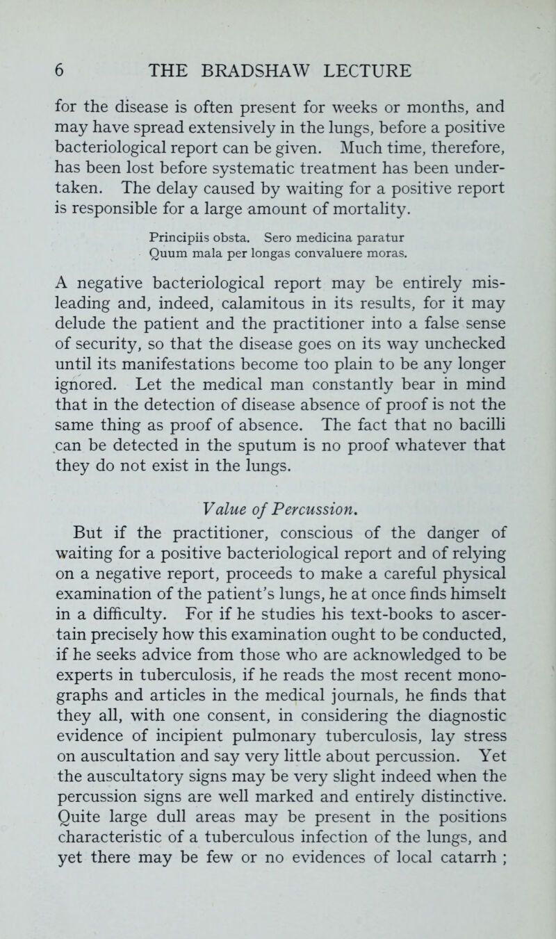 for the disease is often present for weeks or months, and may have spread extensively in the lungs, before a positive bacteriological report can be given. Much time, therefore, has been lost before systematic treatment has been under- taken. The delay caused by waiting for a positive report is responsible for a large amount of mortality. Principiis obsta. Sero medicina paratur Quum mala per longas convaluere moras. A negative bacteriological report may be entirely mis- leading and, indeed, calamitous in its results, for it may delude the patient and the practitioner into a false sense of security, so that the disease goes on its way unchecked until its manifestations become too plain to be any longer ignored. Let the medical man constantly bear in mind that in the detection of disease absence of proof is not the same thing as proof of absence. The fact that no bacilli can be detected in the sputum is no proof whatever that they do not exist in the lungs. Value of Percussion, But if the practitioner, conscious of the danger of waiting for a positive bacteriological report and of relying on a negative report, proceeds to make a careful physical examination of the patient’s lungs, he at once finds himsell in a difficulty. For if he studies his text-books to ascer- tain precisely how this examination ought to be conducted, if he seeks advice from those who are acknowledged to be experts in tuberculosis, if he reads the most recent mono- graphs and articles in the medical journals, he finds that they all, with one consent, in considering the diagnostic evidence of incipient pulmonary tuberculosis, lay stress on auscultation and say very little about percussion. Yet the auscultatory signs may be very slight indeed when the percussion signs are well marked and entirely distinctive. Quite large dull areas may be present in the positions characteristic of a tuberculous infection of the lungs, and yet there may be few or no evidences of local catarrh ;