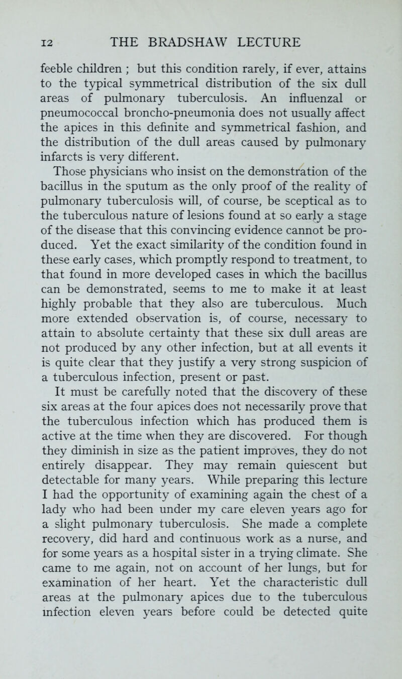 feeble children ; but this condition rarely, if ever, attains to the typical symmetrical distribution of the six dull areas of pulmonary tuberculosis. An influenzal or pneumococcal broncho-pneumonia does not usually affect the apices in this definite and symmetrical fashion, and the distribution of the dull areas caused by pulmonary infarcts is very different. Those physicians who insist on the demonstration of the bacillus in the sputum as the only proof of the reality of pulmonary tuberculosis will, of course, be sceptical as to the tuberculous nature of lesions found at so early a stage of the disease that this convincing evidence cannot be pro- duced. Yet the exact similarity of the condition found in these early cases, which promptly respond to treatment, to that found in more developed cases in which the bacillus can be demonstrated, seems to me to make it at least highly probable that they also are tuberculous. Much more extended observation is, of course, necessary to attain to absolute certainty that these six dull areas are not produced by any other infection, but at all events it is quite clear that they justify a very strong suspicion of a tuberculous infection, present or past. It must be carefully noted that the discovery of these six areas at the four apices does not necessarily prove that the tuberculous infection which has produced them is active at the time when they are discovered. For though they diminish in size as the patient improves, they do not entirely disappear. They may remain quiescent but detectable for many years. While preparing this lecture I had the opportunity of examining again the chest of a lady who had been under my care eleven years ago for a slight pulmonary tuberculosis. She made a complete recovery, did hard and continuous work as a nurse, and for some years as a hospital sister in a trying climate. She came to me again, not on account of her lungs, but for examination of her heart. Yet the characteristic dull areas at the pulmonary apices due to the tuberculous infection eleven years before could be detected quite