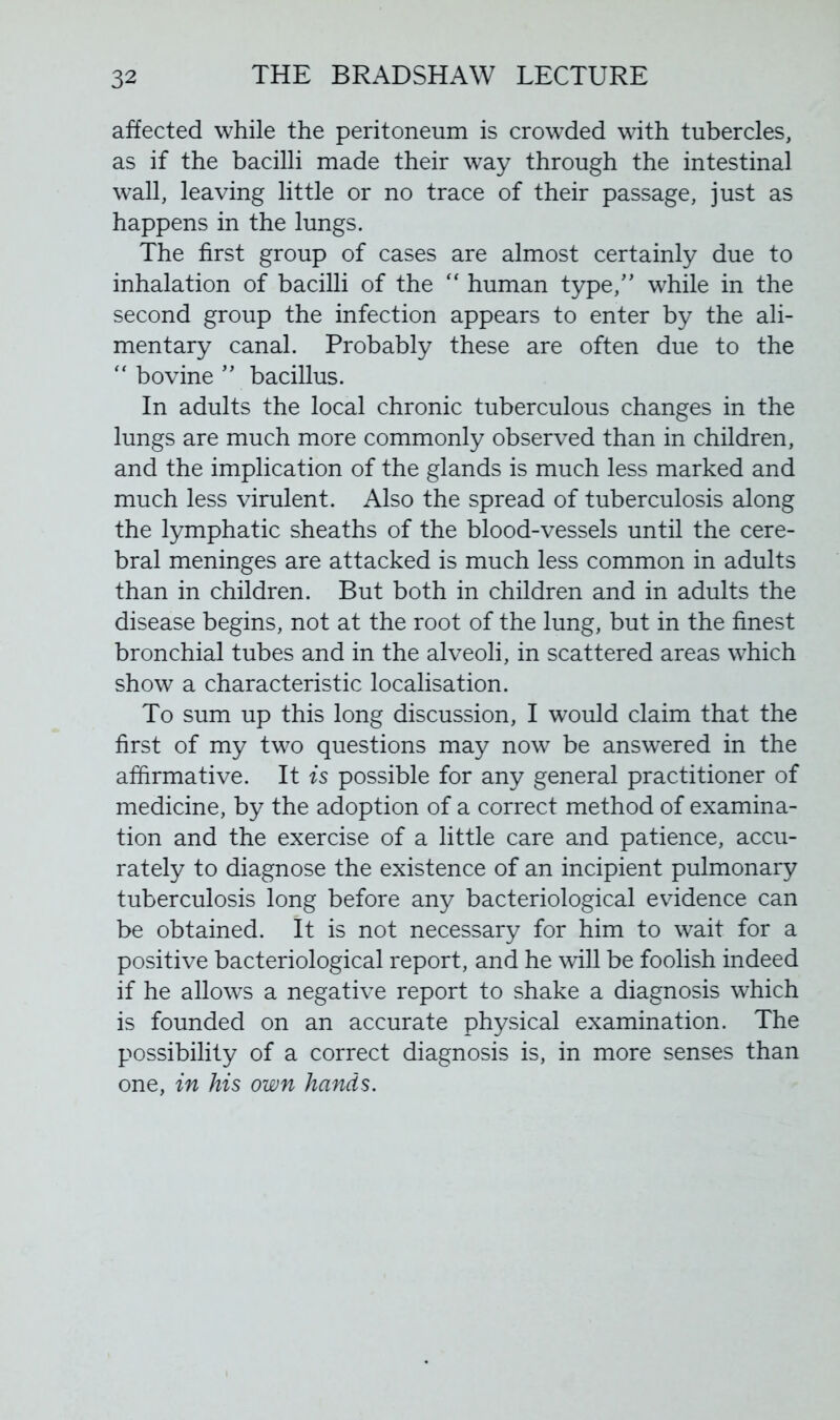 affected while the peritoneum is crowded with tubercles, as if the bacilli made their way through the intestinal wall, leaving little or no trace of their passage, just as happens in the lungs. The first group of cases are almost certainly due to inhalation of bacilli of the “ human type,” while in the second group the infection appears to enter by the ali- mentary canal. Probably these are often due to the “ bovine ” bacillus. In adults the local chronic tuberculous changes in the lungs are much more commonly observed than in children, and the implication of the glands is much less marked and much less virulent. Also the spread of tuberculosis along the lymphatic sheaths of the blood-vessels until the cere- bral meninges are attacked is much less common in adults than in children. But both in children and in adults the disease begins, not at the root of the lung, but in the finest bronchial tubes and in the alveoli, in scattered areas which show a characteristic localisation. To sum up this long discussion, I would claim that the first of my two questions may now be answered in the affirmative. It is possible for any general practitioner of medicine, by the adoption of a correct method of examina- tion and the exercise of a little care and patience, accu- rately to diagnose the existence of an incipient pulmonary tuberculosis long before any bacteriological evidence can be obtained. It is not necessary for him to wait for a positive bacteriological report, and he will be foolish indeed if he allows a negative report to shake a diagnosis which is founded on an accurate physical examination. The possibility of a correct diagnosis is, in more senses than one, in his own hands.