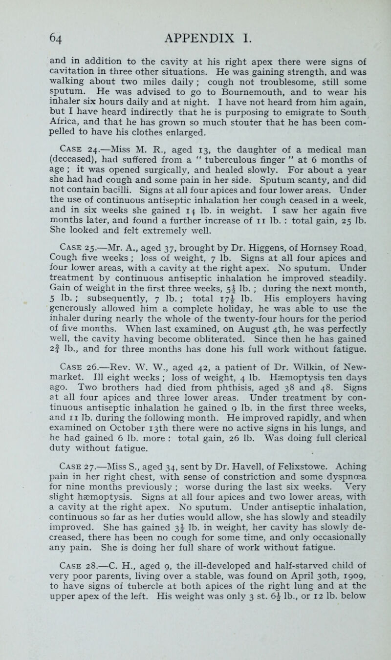 and in addition to the cavity at his right apex there were signs of cavitation in three other situations. He was gaining strength, and was walking about two miles daily ; cough not troublesome, still some sputum. He was advised to go to Bournemouth, and to wear his inhaler six hours daily and at night. I have not heard from him again, but I have heard indirectly that he is purposing to emigrate to South Africa, and that he has grown so much stouter that he has been com- pelled to have his clothes enlarged. Case 24.—Miss M. R., aged 13, the daughter of a medical man (deceased), had suffered from a “ tuberculous finger ” at 6 months of age ; it was opened surgically, and healed slowly. For about a year she had had cough and some pain in her side. Sputum scanty, and did not contain bacilli. Signs at all four apices and four lower areas. Under the use of continuous antiseptic inhalation her cough ceased in a week, and in six weeks she gained 14 lb. in weight. I saw her again five months later, and found a further increase of 11 lb. : total gain, 25 lb. She looked and felt extremely well. Case 25.—Mr. A., aged 37, brought by Dr. Higgens, of Hornsey Road. Cough five weeks ; loss of weight, 7 lb. Signs at all four apices and four lower areas, with a cavity at the right apex. No sputum. Under treatment by continuous antiseptic inhalation he improved steadily. Gain of weight in the first three weeks, $1 lb. ; during the next month, 5 lb. ; subsequently, 7 lb. ; total 17^ lb. His employers having generously allowed him a complete holiday, he was able to use the inhaler during nearly the whole of the twenty-four hours for the period of five months. When last examined, on August 4th, he was perfectly well, the cavity having become obliterated. Since then he has gained 2| lb., and for three months has done his full work without fatigue. Case 26.—Rev. W. W., aged 42, a patient of Dr. Wilkin, of New- market. Ill eight weeks ; loss of weight, 4 lb. Haemoptysis ten days ago. Two brothers had died from phthisis, aged 38 and 48. Signs at all four apices and three lower areas. Under treatment by con- tinuous antiseptic inhalation he gained 9 lb. in the first three weeks, and 11 lb. during the following month. He improved rapidly, and when examined on October 13th there were no active signs in his lungs, and he had gained 6 lb. more : total gain, 26 lb. Was doing full clerical duty without fatigue. Case 27.—Miss S., aged 34, sent by Dr. Havell, of Felixstowe. Aching pain in her right chest, with sense of constriction and some dyspnoea for nine months previously ; worse during the last six weeks. Very slight haemoptysis. Signs at all four apices and two lower areas, with a cavity at the right apex. No sputum. Under antiseptic inhalation, continuous so far as her duties would allow, she has slowly and steadily improved. She has gained 3-J- lb. in weight, her cavity has slowly de- creased, there has been no cough for some time, and only occasionally any pain. She is doing her full share of work without fatigue. Case 28.—C. H., aged 9, the ill-developed and half-starved child of very poor parents, living over a stable, was found on April 30th, 1909, to have signs of tubercle at both apices of the right lung and at the upper apex of the left. His weight was only 3 st. lb., or 12 lb. below