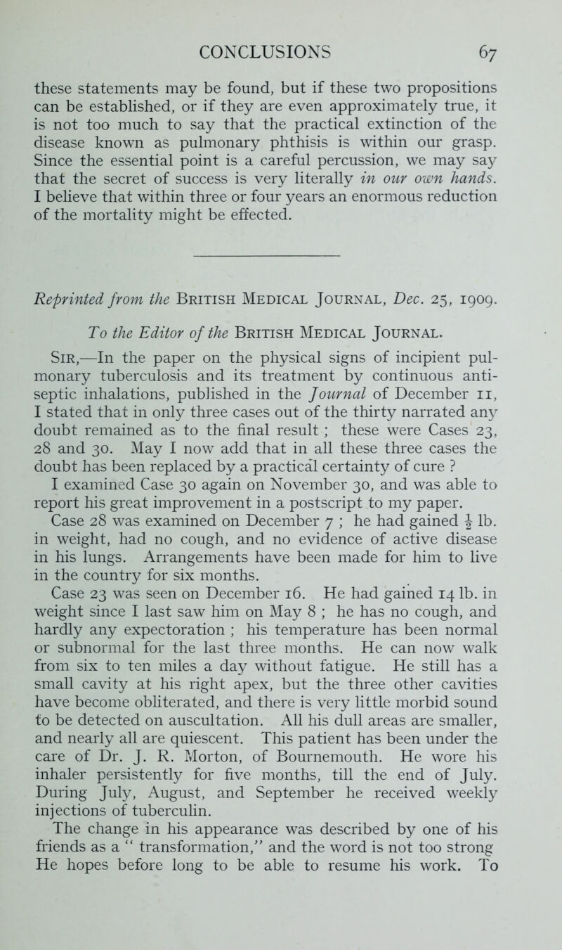 these statements may be found, but if these two propositions can be established, or if they are even approximately true, it is not too much to say that the practical extinction of the disease known as pulmonary phthisis is within our grasp. Since the essential point is a careful percussion, we may say that the secret of success is very literally in our own hands. I believe that within three or four years an enormous reduction of the mortality might be effected. Reprinted from the British Medical Journal, Dec. 25, 1909. To the Editor of the British Medical Journal. Sir,—In the paper on the physical signs of incipient pul- monary tuberculosis and its treatment by continuous anti- septic inhalations, pubhshed in the fournal of December 11, I stated that in only three cases out of the thirty narrated any doubt remained as to the final result; these were Cases 23, 28 and 30. May I now add that in all these three cases the doubt has been replaced by a practical certainty of cure ? I examined Case 30 again on November 30, and was able to report his great improvement in a postscript to my paper. Case 28 was examined on December 7 ; he had gained \ lb. in weight, had no cough, and no evidence of active disease in his lungs. Arrangements have been made for him to live in the country for six months. Case 23 was seen on December 16. He had gained 14 lb. in weight since I last saw him on May 8 ; he has no cough, and hardly any expectoration ; his temperature has been normal or subnormal for the last three months. He can now walk from six to ten miles a day without fatigue. He still has a small cavity at his right apex, but the three other cavities have become obliterated, and there is very little morbid sound to be detected on auscultation. All his dull areas are smaller, and nearly all are quiescent. This patient has been under the care of Dr. J. R. Morton, of Bournemouth. He wore his inhaler persistently for five months, till the end of July. During July, August, and September he received weekly injections of tuberculin. The change in his appearance was described by one of his friends asa“ transformation/’ and the word is not too strong He hopes before long to be able to resume his work. To