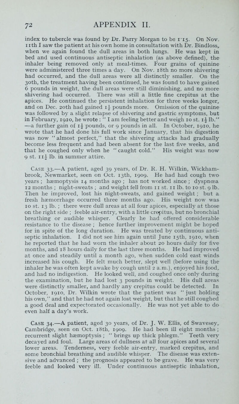 index to tubercle was found by Dr. Parry Morgan to be i 15. On Nov. 1 ith I saw the patient at his own home in consultation with Dr. Bindloss^ when we again found the dull areas in both lungs. He was kept in bed and used continuous antiseptic inhalation (as above defined), the inhaler being removed only at meal-times. Four grains of quinine were administered three times a day. On Nov. 18th no more shivering had occurred, and the dull areas were all distinctly smaller. On the 30th, the treatment having been continued, he was found to have gained 6 pounds in weight, the dull areas were still diminishing, and no more shivering had occurred. There was still a little fine crepitus at the apices. He continued the persistent inhalation for three weeks longer, and on Dec. 20th had gained i£ pounds more. Omission of the quinine was followed by a slight relapse of shivering and gastric symptoms, but in February, 1910, he wrote : “ I am feeling better and weigh 10 st. 1^ lb. —a further gain of 1^ pounds, or 9 pounds in all. In October, 1910, he wrote that he had done his full work since January, that his digestion was now “almost perfect,” that the shivering attacks had gradually become less frequent and had been absent for the last five weeks, and that he coughed only when he “caught cold.” His weight was now 9 st. ii |- lb. in summer attire. Case 33.—A patient, aged 39 years, of Dr. R. H. Wilkin, Wickham- brook, Newmarket, seen on Oct. 13th, 1909. He had had cough two years ; haemoptysis 14 months ago ; has not worked since ; dyspnoea 12 months ; night-sweats ; and weight fell from 11 st. 11 lb. to 10 st. 9 lb. Then he improved, lost his night-sweats, and gained weight; but a fresh haemorrhage occurred three months ago. His weight now wras 10 st. 13 lb. ; there were dull areas at all four apices, especially at those on the right side ; feeble air-entry, with a little crepitus, but no bronchial breathing or audible whisper. Clearly he had offered considerable resistance to the disease ; hence further improvement might be hoped for in spite of the long duration. He was treated by continuous anti- septic inhalation. I did not see him again until June 15th, 1910, when he reported that he had 'worn the inhaler about 20 hours daily for five months, and 18 hours daily for the last three months. He had improved at once and steadily until a month ago, when sudden cold east winds increased his cough. He felt much better, slept well (before using the inhaler he was often kept awake by cough until 2 a.m.), enjoyed his food, and had no indigestion. He looked well, and coughed once only during the examination, but he had lost 3 pounds in weight. His dull areas were distinctly smaller, and hardly any crepitus could be detected. In October, 1910, Dr. Wilkin wrote that the patient was “ just holding his own,” and that he had not again lost weight, but that he still coughed a good deal and expectorated occasionally. He w*as not yet able to do even half a day’s work. Case 34.—A patient, aged 30 years, of Dr. J. W. Ellis, of Swavesey, Cambridge, seen on Oct. 18th, 1909. He had been ill eight months ; recurrent slight haemoptysis ; “ brings up thick phlegm.” Teeth very decayed and foul. Large areas of dullness at all four apices and several lower areas. Tenderness, very feeble air-entry, marked crepitus, and some bronchial breathing and audible whisper. The disease was exten- sive and advanced ; the prognosis appeared to be grave. He was very feeble and looked very ill. Under continuous antiseptic inhalation.