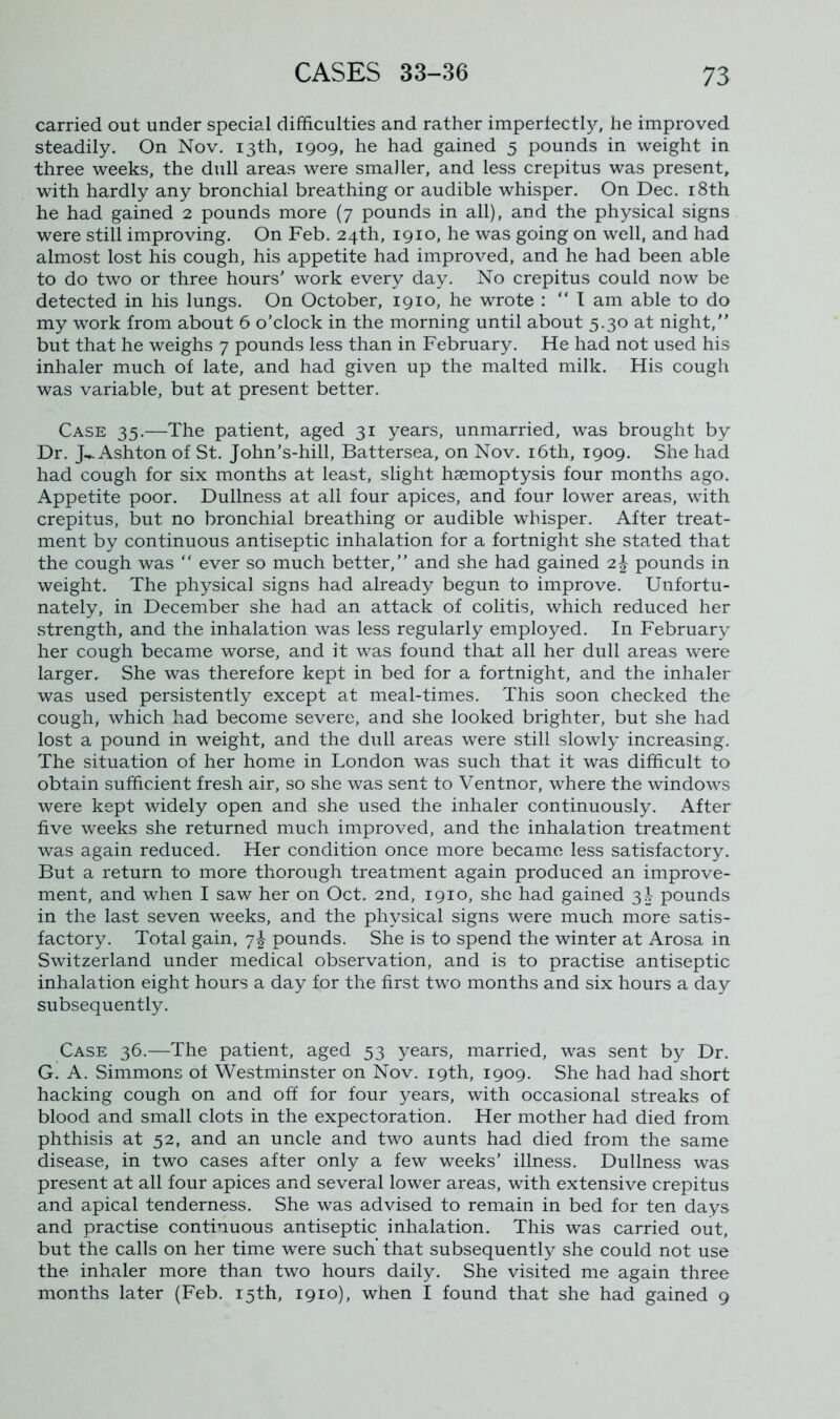 carried out under special difficulties and rather imperfectl}', he improved steadily. On Nov. 13th, 1909, he had gained 5 pounds in weight in three weeks, the dull areas were smaller, and less crepitus was present, with hardly any bronchial breathing or audible whisper. On Dec. 18th he had gained 2 pounds more (7 pounds in all), and the physical signs were still improving. On Feb. 24th, 1910, he was going on well, and had almost lost his cough, his appetite had improved, and he had been able to do two or three hours' work every day. No crepitus could now be detected in his lungs. On October, 1910, he wrote : “I am able to do my work from about 6 o’clock in the morning until about 5.30 at night,” but that he weighs 7 pounds less than in February. He had not used his inhaler much of late, and had given up the malted milk. His cough was variable, but at present better. Case 35.—The patient, aged 31 years, unmarried, was brought by Dr. J-Ashton of St. John’s-hill, Battersea, on Nov. 16th, 1909. She had had cough for six months at least, slight haemoptysis four months ago. Appetite poor. Dullness at all four apices, and four lower areas, with crepitus, but no bronchial breathing or audible whisper. After treat- ment by continuous antiseptic inhalation for a fortnight she stated that the cough was “ ever so much better,” and she had gained 2^ pounds in weight. The physical signs had already begun to improve. Unfortu- nately, in December she had an attack of colitis, which reduced her strength, and the inhalation was less regularly employed. In February her cough became worse, and it was found that all her dull areas were larger. She was therefore kept in bed for a fortnight, and the inhaler was used persistently except at meal-times. This soon checked the cough, which had become severe, and she looked brighter, but she had lost a pound in weight, and the dull areas were still slowly increasing. The situation of her home in London was such that it was difficult to obtain sufficient fresh air, so she was sent to Ventnor, where the windows were kept widely open and she used the inhaler continuously. After five weeks she returned much improved, and the inhalation treatment was again reduced. Her condition once more became less satisfactory. But a return to more thorough treatment again produced an improve- ment, and when I saw her on Oct. 2nd, 1910, she had gained 3S- pounds in the last seven weeks, and the physical signs were much more satis- factory. Total gain, 7^ pounds. She is to spend the winter at Arosa in Switzerland under medical observation, and is to practise antiseptic inhalation eight hours a day for the first two months and six hours a day subsequently. Case 36.—The patient, aged 53 years, married, was sent by Dr. G. A. Simmons of Westminster on Nov. 19th, 1909. She had had short hacking cough on and off for four years, with occasional streaks of blood and small clots in the expectoration. Her mother had died from phthisis at 52, and an uncle and two aunts had died from the same disease, in two cases after only a few weeks’ illness. Dullness was present at all four apices and several lower areas, with extensive crepitus and apical tenderness. She was advised to remain in bed for ten days and practise continuous antiseptic inhalation. This was carried out, but the calls on her time were such that subsequently she could not use the inhaler more than two hours daily. She visited me again three months later (Feb. 15th, 1910), when I found that she had gained 9