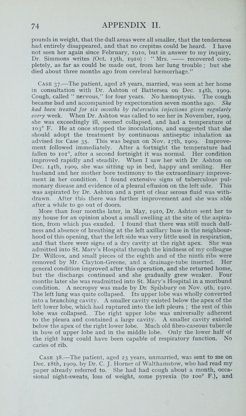 pounds in weight, that the dull areas were all smaller, that the tenderness had entirely disappeared, and that no crepitus could be heard. I have not seen her again since February, 1910, but in answer to my inquiry. Dr. Simmons writes (Oct. 13th, 1910) : “ Mrs. recovered com- pletely, as far as could be made out, from her lung trouble ; but she died about three months ago from cerebral haemorrhage.” Case 37.—The patient, aged 28 years, married, was seen at her home in consultation with Dr. Ashton of Battersea on Dec. 14th, 1909. Cough, called “ nervous,” for four years. No haemoptysis. The cough became bad and accompanied by expectoration seven months ago. She had been treated for six months by tuberculin injections given regularly every week. When Dr. Ashton was called to see her in November, 1909, she was exceedingly ill, seemed collapsed, and had a temperature of 103° F. He at once stopped the inoculations, and suggested that she should adopt the treatment by continuous antiseptic inhalation as advised for Case 35. This was begun on Nov. 17th, 1909. Improve- ment followed immediately. After a fortnight the temperature had fallen to ioi°, after a second fortnight it was normal. Her condition improved rapidly and steadily. When I saw her with Dr Ashton on Dec. 14th, 1909, she was sitting up in bed, happy and smiling. Her husband and her mother bore testimony to the extraordinary improve- ment in her condition. I found extensive signs of tuberculous pul- monary disease and evidence of a pleural effusion on the left side. This was aspirated by Dr. Ashton and a pint of clear serous fluid was with- drawn. After this there was further improvement and she was able after a while to go out of doors. More than four months later, in May, 1910, Dr. Ashton sent her to my house for an opinion about a small swelling at the site of the aspira- tion, from which pus exuded. I found that there was still much dull- ness and absence of breathing at the left axillary base in the neighbour- hood of this opening, that the left side was very little used in respiration, and that there were signs of a dry cavity at the right apex. She was admitted into St. Mary’s Hospital through the kindness of my colleague Dr. Willcox, and small pieces of the eighth and of the ninth ribs were removed by Mr. Clayton-Greene, and a drainage-tube inserted. Her general condition improved after this operation, and she returned home, but the discharge continued and she gradually grew weaker. Four months later she was readmitted into St. Mary’s Hospital in a moribund condition. A necropsy was made by Dr. Spilsbury on Nov. 9th, 1910. The left lung was quite collapsed. Its upper lobe was wholly converted into a branching cavity. A smaller cavity existed below the apex of the left lower lobe, which had ruptured into the left pleura ; the rest of this lobe was collapsed. The right upper lobe was universally adherent to the pleura and contained a large cavity. A smaller cavity existed below the apex of the right lower lobe. Much old fibro-caseous tubercle in base of upper lobe and in the middle lobe. Only the lower half of the right lung could have been capable of respiratory function. No caries of rib. Case 38.—The patient, aged 23 years, unmarried, was sent to me on Dec. 18th, 1909. by Dr. C. J. Horner of Walthamstow, who had read my paper already referred to. She had had cough about a month, occa- sional night-sweats, loss of weight, some pyrexia (to ioo° F.), and