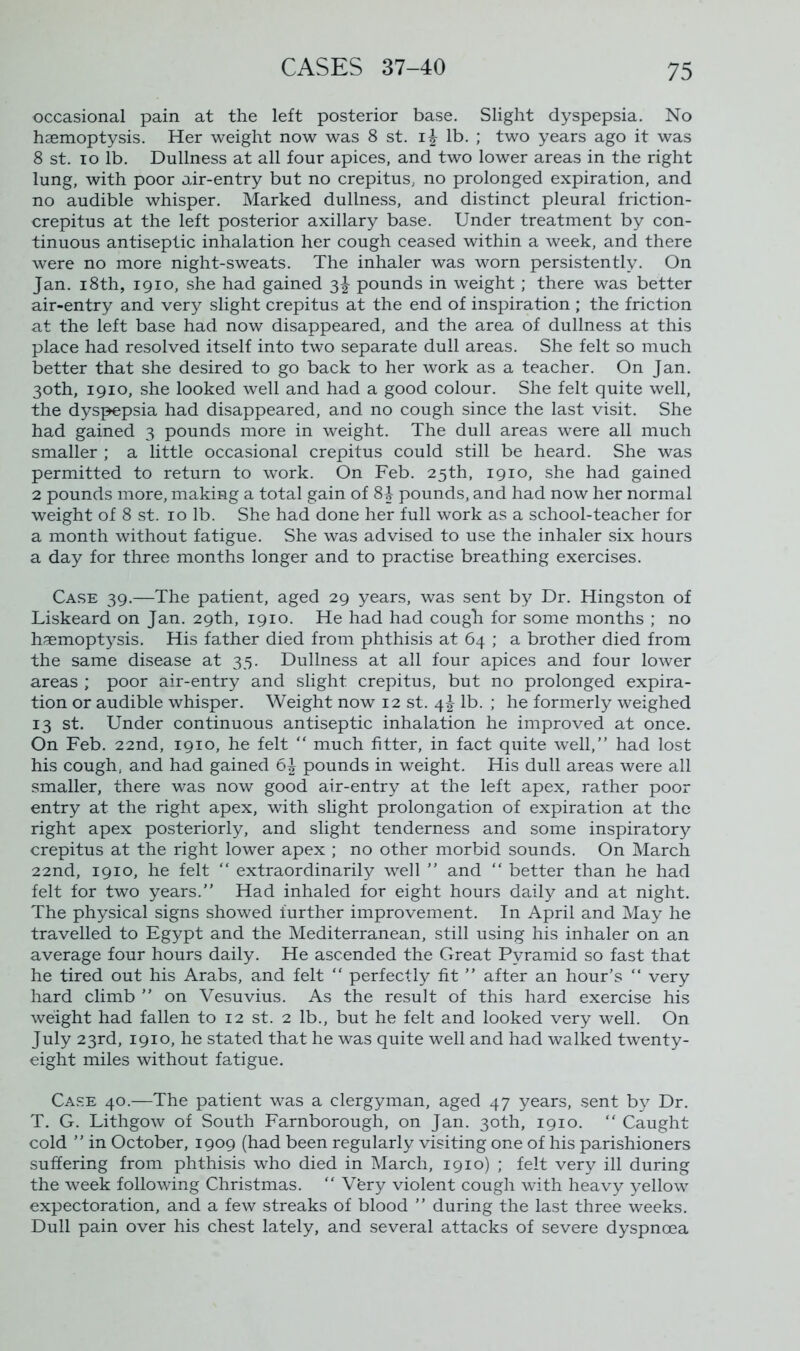 occasional pain at the left posterior base. Slight dyspepsia. No haemoptysis. Her weight now was 8 st. i£ lb. ; two years ago it was 8 st. io lb. Dullness at all four apices, and two lower areas in the right lung, with poor air-entry but no crepitus, no prolonged expiration, and no audible whisper. Marked dullness, and distinct pleural friction- crepitus at the left posterior axillary base. Under treatment by con- tinuous antiseptic inhalation her cough ceased within a week, and there were no more night-sweats. The inhaler was worn persistently. On Jan. i8th, 1910, she had gained 3^ pounds in weight; there was better air-entry and very slight crepitus at the end of inspiration ; the friction at the left base had now disappeared, and the area of dullness at this place had resolved itself into two separate dull areas. She felt so much better that she desired to go back to her work as a teacher. On Jan. 30th, 1910, she looked well and had a good colour. She felt quite well, the dyspepsia had disappeared, and no cough since the last visit. She had gained 3 pounds more in weight. The dull areas were all much smaller ; a little occasional crepitus could still be heard. She was permitted to return to work. On Feb. 25th, 1910, she had gained 2 pounds more, making a total gain of 8i pounds, and had now her normal weight of 8 st. 10 lb. She had done her full work as a school-teacher for a month without fatigue. She was advised to use the inhaler six hours a day for three months longer and to practise breathing exercises. Case 39.—The patient, aged 29 years, was sent by Dr. Hingston of Liskeard on Jan. 29th, 1910. He had had cough for some months ; no haemoptysis. His father died from phthisis at 64 ; a brother died from the same disease at 35. Dullness at all four apices and four lower areas ; poor air-entry and slight crepitus, but no prolonged expira- tion or audible whisper. Weight now 12 st. 4-3- lb. ; he formerly weighed 13 st. Under continuous antiseptic inhalation he improved at once. On Feb. 22nd, 1910, he felt “ much fitter, in fact quite well,” had lost his cough, and had gained pounds in weight. His dull areas were all smaller, there was now good air-entry at the left apex, rather poor entry at the right apex, with slight prolongation of expiration at the right apex posteriorly, and slight tenderness and some inspiratory crepitus at the right lower apex ; no other morbid sounds. On March 22nd, 1910, he felt “ extraordinarily well ” and “ better than he had felt for two years.” Had inhaled for eight hours daily and at night. The physical signs showed further improvement. In April and May he travelled to Egypt and the Mediterranean, still using his inhaler on an average four hours daily. He ascended the Great Pyramid so fast that he tired out his Arabs, and felt “ perfectly fit ” after an hour’s “ very hard climb ” on Vesuvius. As the result of this hard exercise his weight had fallen to 12 st. 2 lb., but he felt and looked very well. On July 23rd, 1910, he stated that he was quite well and had walked twenty- eight miles without fatigue. Case 40.—The patient was a clergyman, aged 47 years, sent by Dr. T. G. Lithgow of South Farnborough, on Jan. 30th, 1910. “ Caught cold ” in October, 1909 (had been regularly visiting one of his parishioners suffering from phthisis who died in March, 1910) ; felt very ill during the week following Christmas. “ Vfery violent cough with heavy yellow expectoration, and a few streaks of blood ” during the last three weeks. Dull pain over his chest lately, and several attacks of severe dyspnoea
