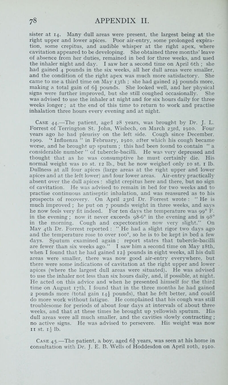 sister at 14. Many dull areas were present, the largest being at the right upper and lower apices. Poor air-entry, some prolonged expira- tion, some crepitus, and audible whisper at the right apex, where cavitation appeared to be developing. She obtained three months’ leave of absence from her duties, remained in bed for three weeks, and used the inhaler night and day. I saw her a second time on April 6th ; she had gained 4 pounds in the six weeks, all her dull areas were smaller, and the condition of the right apex was much more satisfactory. She came to me a third time on May 13th ; she had gained 2^ pounds more, making a total gain of 6\ pounds. She looked well, and her physical signs were further improved, but she still coughed occasionally. She was advised to use the inhaler at night and for six hours daily for three weeks longer ; at the end of this time to return to work and practise inhalation three hours every evening and at night. Case 44.—The patient, aged 28 years, was brought by Dr. J. L. Forrest of Terrington St. John, Wisbech, on March 23rd, 1910. Four years ago he had pleurisy on the left side. Cough since December. 1909. '* Influenza ” in February, 1910, after which his cough became worse, and he brought up sputum ; this had been found to contain “ a considerable number ” of tubercle-bacilli. He was very depressed and thought that as he was consumptive he must certainly die. His normal weight was 10 st. 12 lb., but he now weighed only 10 st. 1 lb. Dullness at all four apices (large areas at the right upper and lower apices and at the left lower) and four lower areas. Air-entry practically absent over the dull apices : slight crepitus here and there, but no sign of cavitation. He was advised to remain in bed for two weeks and ta practise continuous antiseptic inhalation, and was reassured as to his prospects of recovery. On April 23rd Dr. Forrest wrote : “ He is much improved ; he put on 7 pounds weight in three weeks, and says he now feels very fit indeed. For ten days the temperature was 990 F. in the evening ; now it never exceeds 98-6° in the evening and is 98° in the morning. Cough and expectoration now very slight.” On May 4th Dr. Forrest reported : “ He had a slight rigor two days ago and the temperature rose to over ioo°, so he is to be kept in bed a few days. Sputum examined again ; report states that tubercle-bacilli are fewer than six weeks ago.” I saw him a second time on May 18th, when I found that he had gained 12\ pounds in eight weeks, all his dull areas were smaller, there was now good air-entry everywhere, but there were some indications of cavitation at the right upper and lower apices (where the largest dull areas were situated). He was advised to use the inhaler not less than six hours daily, and, if possible, at night. He acted on this advice and when he presented himself for the third time on August 17th, I found that in the three months he had gained 2 pounds more (total gain 14\ pounds), that he felt better, and could do more work without fatigue. He complained that his cough was still troublesome for periods of about four days at intervals of about three weeks, and that at these times he brought up yellowish sputum. His dull areas were all much smaller, and the cavities slowly contracting ; no active signs. He was advised to persevere. His weight was now 11 st. I^r lb. Case 45.—The patient, a boy, aged 6f years, was seen at his home in consultation with Dr. J. E. B. Wells of Hoddesdon on April 10th, 1910.