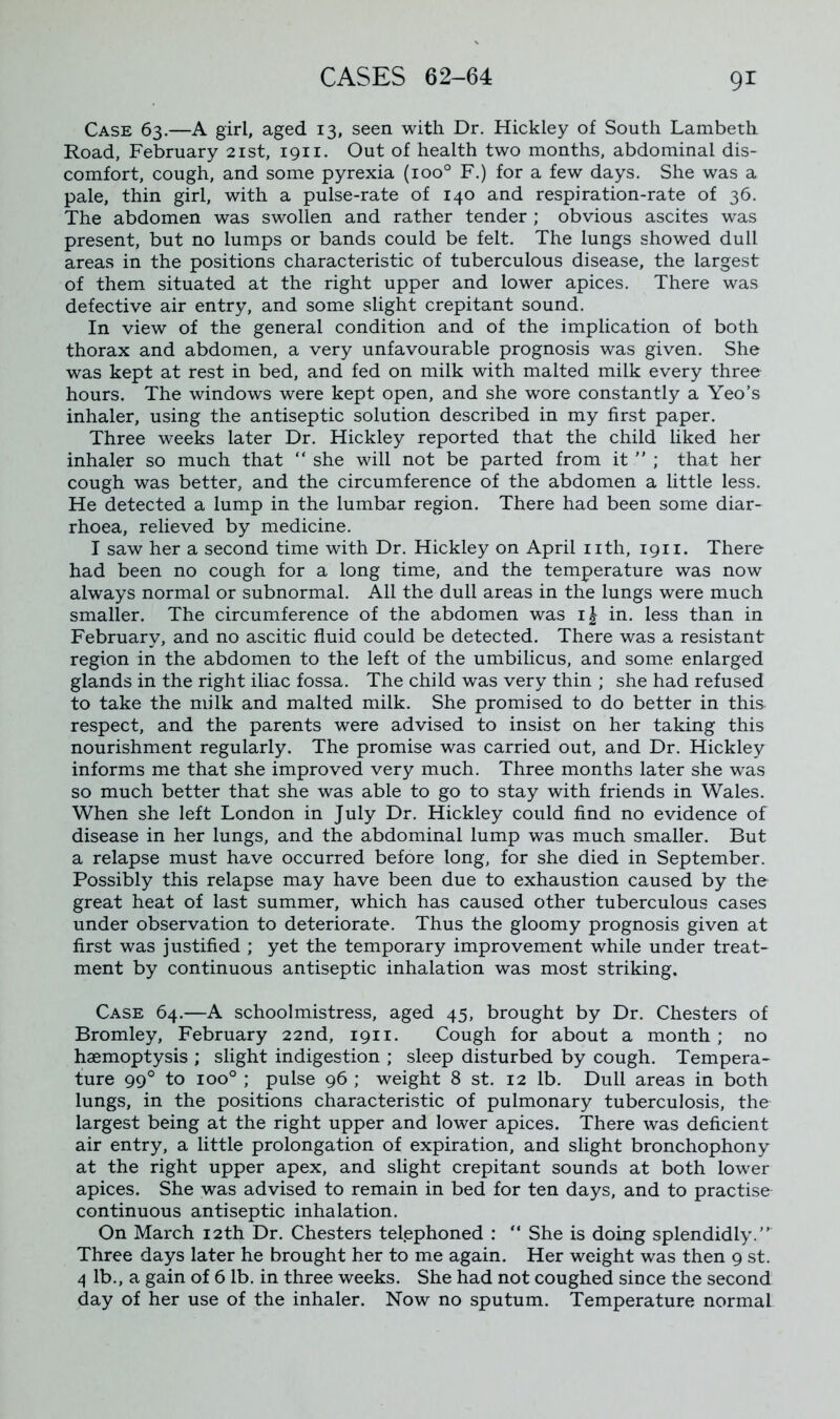 Case 63.—A girl, aged 13, seen with Dr. Hickley of South Lambeth Road, February 21st, 1911. Out of health two months, abdominal dis- comfort, cough, and some pyrexia (ioo° F.) for a few days. She was a pale, thin girl, with a pulse-rate of 140 and respiration-rate of 36. The abdomen was swollen and rather tender ; obvious ascites was present, but no lumps or bands could be felt. The lungs showed dull areas in the positions characteristic of tuberculous disease, the largest of them situated at the right upper and lower apices. There was defective air entry, and some slight crepitant sound. In view of the general condition and of the implication of both thorax and abdomen, a very unfavourable prognosis was given. She was kept at rest in bed, and fed on milk with malted milk every three hours. The windows were kept open, and she wore constantly a Yeo’s inhaler, using the antiseptic solution described in my first paper. Three weeks later Dr. Hickley reported that the child liked her inhaler so much that “ she will not be parted from it ” ; that her cough was better, and the circumference of the abdomen a little less. He detected a lump in the lumbar region. There had been some diar- rhoea, relieved by medicine. I saw her a second time with Dr. Hickley on April nth, 1911. There had been no cough for a long time, and the temperature was now always normal or subnormal. All the dull areas in the lungs were much smaller. The circumference of the abdomen was ij in. less than in February, and no ascitic fluid could be detected. There was a resistant region in the abdomen to the left of the umbilicus, and some enlarged glands in the right iliac fossa. The child was very thin ; she had refused to take the milk and malted milk. She promised to do better in this, respect, and the parents were advised to insist on her taking this nourishment regularly. The promise was carried out, and Dr. Hickley informs me that she improved very much. Three months later she was so much better that she was able to go to stay with friends in Wales. When she left London in July Dr. Hickley could find no evidence of disease in her lungs, and the abdominal lump was much smaller. But a relapse must have occurred before long, for she died in September. Possibly this relapse may have been due to exhaustion caused by the great heat of last summer, which has caused other tuberculous cases under observation to deteriorate. Thus the gloomy prognosis given at first was justified ; yet the temporary improvement while under treat- ment by continuous antiseptic inhalation was most striking. Case 64.—A schoolmistress, aged 45, brought by Dr. Chesters of Bromley, February 22nd, 1911. Cough for about a month; no haemoptysis ; slight indigestion ; sleep disturbed by cough. Tempera- ture 990 to ioo° ; pulse 96 ; weight 8 st. 12 lb. Dull areas in both lungs, in the positions characteristic of pulmonary tuberculosis, the largest being at the right upper and lower apices. There was deficient air entry, a little prolongation of expiration, and slight bronchophony at the right upper apex, and slight crepitant sounds at both lower apices. She was advised to remain in bed for ten days, and to practise continuous antiseptic inhalation. On March 12th Dr. Chesters telephoned : “ She is doing splendidly.” Three days later he brought her to me again. Her weight was then 9 st. 4 lb., a gain of 6 lb. in three weeks. She had not coughed since the second day of her use of the inhaler. Now no sputum. Temperature normal