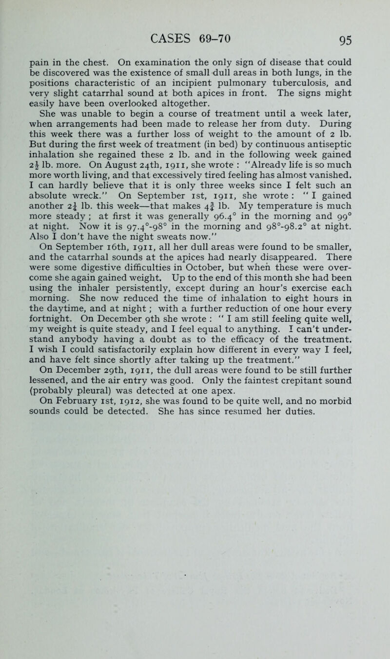 pain in the chest. On examination the only sign of disease that could be discovered was the existence of small dull areas in both lungs, in the positions characteristic of an incipient pulmonary tuberculosis, and very slight catarrhal sound at both apices in front. The signs might easily have been overlooked altogether. She was unable to begin a course of treatment until a week later, when arrangements had been made to release her from duty. During this week there was a further loss of weight to the amount of 2 lb. But during the first week of treatment (in bed) by continuous antiseptic inhalation she regained these 2 lb. and in the following week gained lb. more. On August 24th, 1911, she wrote : “Already life is so much more worth living, and that excessively tired feeling has almost vanished. I can hardly believe that it is only three weeks since I felt such an absolute wreck. On September 1st, 1911, she wrote: “I gained another lb. this week—that makes 4I lb. My temperature is much more steady ; at first it was generally 96.4° in the morning and 990 at night. Now it is 97.4°-98° in the morning and 98°-98.2° at night. Also I don’t have the night sweats now. On September 16th, 1911, all her dull areas were found to be smaller, and the catarrhal sounds at the apices had nearly disappeared. There were some digestive difficulties in October, but when these were over- come she again gained weight. Up to the end of this month she had been using the inhaler persistently, except during an hour’s exercise each morning. She now reduced the time of inhalation to eight hours in the daytime, and at night; with a further reduction of one hour every fortnight. On December 9th she wrote : “I am still feeling quite well, my weight is quite steady, and I feel equal to anything. I can’t under- stand anybody having a doubt as to the efficacy of the treatment. I wish I could satisfactorily explain how different in every way I feel, and have felt since shortly after taking up the treatment.” On December 29th, 1911, the dull areas were found to be still further lessened, and the air entry was good. Only the faintest crepitant sound (probably pleural) was detected at one apex. On February 1st, 1912, she was found to be quite well, and no morbid sounds could be detected. She has since resumed her duties.