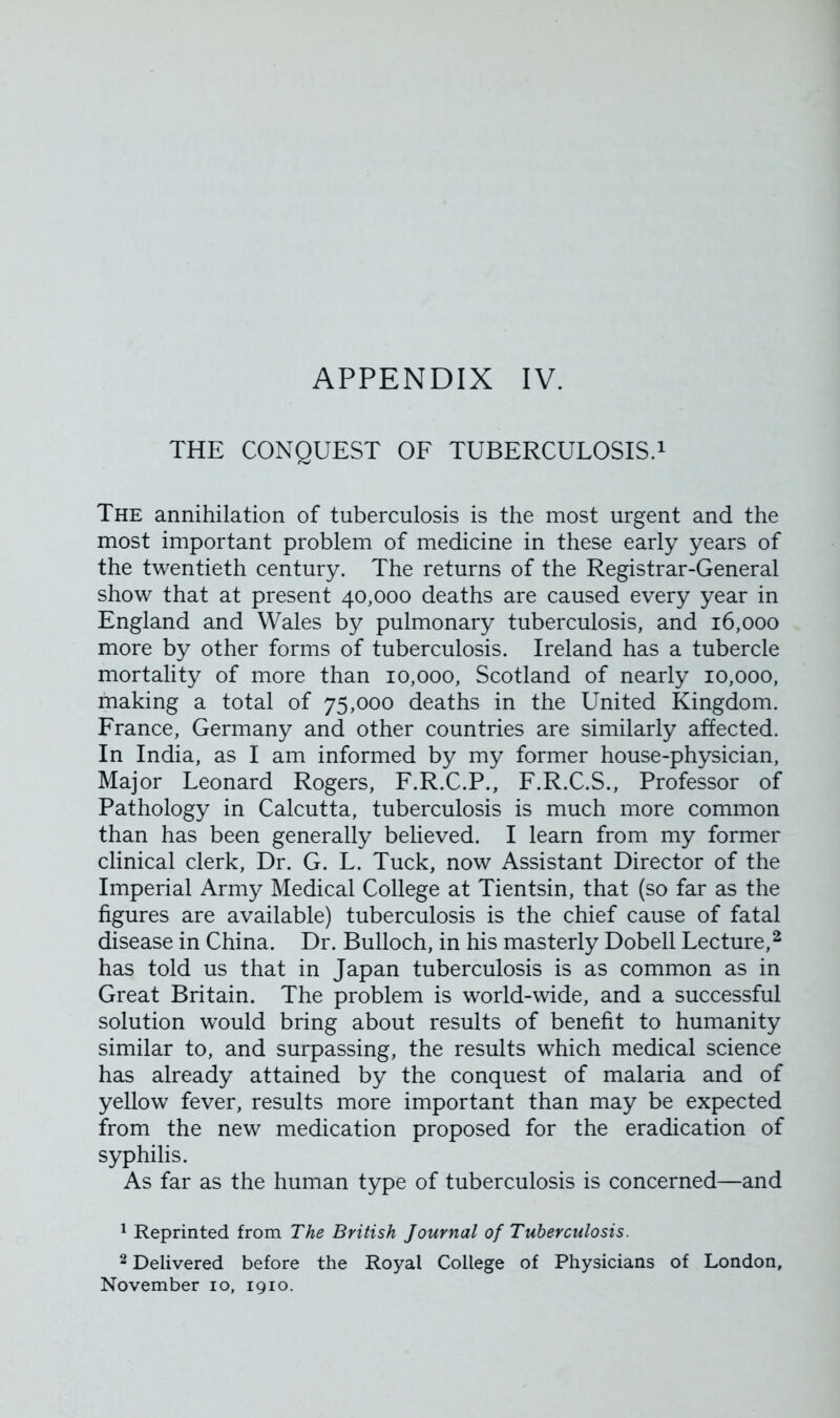 APPENDIX IV. THE CONQUEST OF TUBERCULOSIS.1 The annihilation of tuberculosis is the most urgent and the most important problem of medicine in these early years of the twentieth century. The returns of the Registrar-General show that at present 40,000 deaths are caused every year in England and Wales by pulmonary tuberculosis, and 16,000 more by other forms of tuberculosis. Ireland has a tubercle mortality of more than 10,000, Scotland of nearly 10,000, making a total of 75,000 deaths in the United Kingdom. France, Germany and other countries are similarly affected. In India, as I am informed by my former house-physician, Major Leonard Rogers, F.R.C.P., F.R.C.S., Professor of Pathology in Calcutta, tuberculosis is much more common than has been generally believed. I learn from my former clinical clerk, Dr. G. L. Tuck, now Assistant Director of the Imperial Army Medical College at Tientsin, that (so far as the figures are available) tuberculosis is the chief cause of fatal disease in China. Dr. Bulloch, in his masterly Dobell Lecture,2 has told us that in Japan tuberculosis is as common as in Great Britain. The problem is world-wide, and a successful solution would bring about results of benefit to humanity similar to, and surpassing, the results which medical science has already attained by the conquest of malaria and of yellow fever, results more important than may be expected from the new medication proposed for the eradication of syphilis. As far as the human type of tuberculosis is concerned—and 1 Reprinted from The British Journal of Tuberculosis. 2 Delivered before the Royal College of Physicians of London, November 10, 1910.