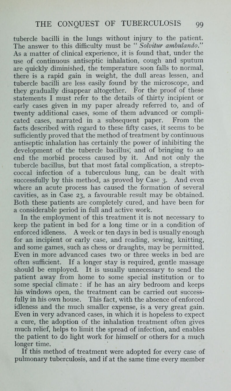 tubercle bacilli in the lungs without injury to the patient. The answer to this difficulty must be “ Solvitur ambulando” As a matter of clinical experience, it is found that, under the use of continuous antiseptic inhalation, cough and sputum are quickly diminished, the temperature soon falls to normal, there is a rapid gain in weight, the dull areas lessen, and tubercle bacilli are less easily found by the microscope, and they gradually disappear altogether. For the proof of these statements I must refer to the details of thirty incipient or early cases given in my paper already referred to, and of twenty additional cases, some of them advanced or compli- cated cases, narrated in a subsequent paper. From the facts described with regard to these fifty cases, it seems to be sufficiently proved that the method of treatment by continuous antiseptic inhalation has certainly the power of inhibiting the development of the tubercle bacillus; and of bringing to an end the morbid process caused by it. And not only the tubercle bacillus, but that most fatal complication, a strepto- coccal infection of a tuberculous lung, can be dealt with successfully by this method, as proved by Case 3. And even where an acute process has caused the formation of several cavities, as in Case 23, a favourable result may be obtained. Both these patients are completely cured, and have been for a considerable period in full and active work. In the employment of this treatment it is not necessary to keep the patient in bed for a long time or in a condition of enforced idleness. A week or ten days in bed is usually enough for an incipient or early case, and reading, sewing, knitting, and some games, such as chess or draughts, may be permitted. Even in more advanced cases two or three weeks in bed are often sufficient. If a longer stay is required, gentle massage should be employed. It is usually unnecessary to send the patient away from home to some special institution or to some special climate : if he has an airy bedroom and keeps his windows open, the treatment can be carried out success- fully in his own house. This fact, with the absence of enforced idleness and the much smaller expense, is a very great gain. Even in very advanced cases, in which it is hopeless to expect a cure, the adoption of the inhalation treatment often gives much relief, helps to limit the spread of infection, and enables the patient to do light work for himself or others for a much longer time. If this method of treatment were adopted for every case of pulmonary tuberculosis, and if at the same time every member