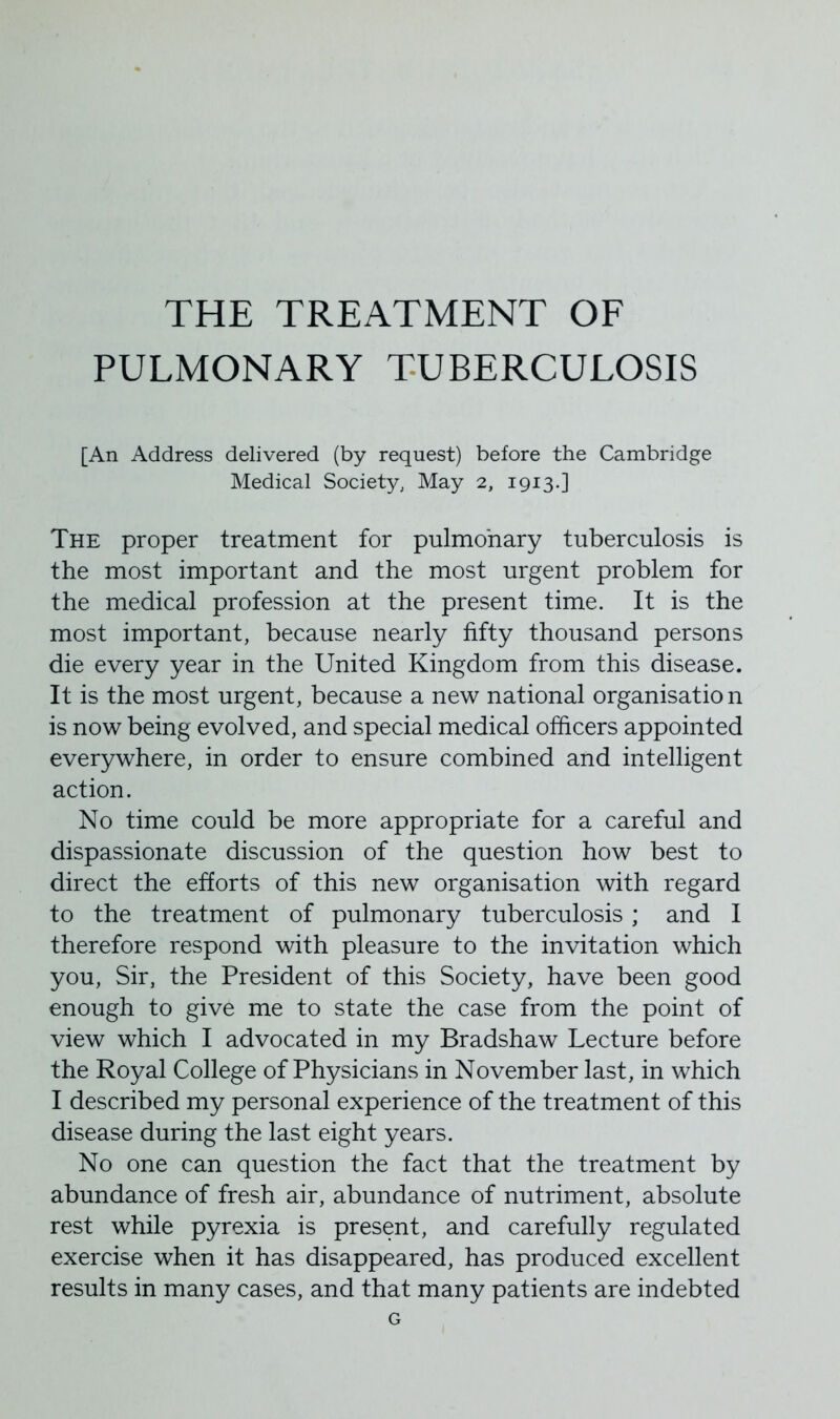 THE TREATMENT OF PULMONARY TUBERCULOSIS [An Address delivered (by request) before the Cambridge Medical Society, May 2, 1913.] The proper treatment for pulmonary tuberculosis is the most important and the most urgent problem for the medical profession at the present time. It is the most important, because nearly fifty thousand persons die every year in the United Kingdom from this disease. It is the most urgent, because a new national organisation is now being evolved, and special medical officers appointed everywhere, in order to ensure combined and intelligent action. No time could be more appropriate for a careful and dispassionate discussion of the question how best to direct the efforts of this new organisation with regard to the treatment of pulmonary tuberculosis ; and I therefore respond with pleasure to the invitation which you, Sir, the President of this Society, have been good enough to give me to state the case from the point of view which I advocated in my Bradshaw Lecture before the Royal College of Physicians in November last, in which I described my personal experience of the treatment of this disease during the last eight years. No one can question the fact that the treatment by abundance of fresh air, abundance of nutriment, absolute rest while pyrexia is present, and carefully regulated exercise when it has disappeared, has produced excellent results in many cases, and that many patients are indebted G