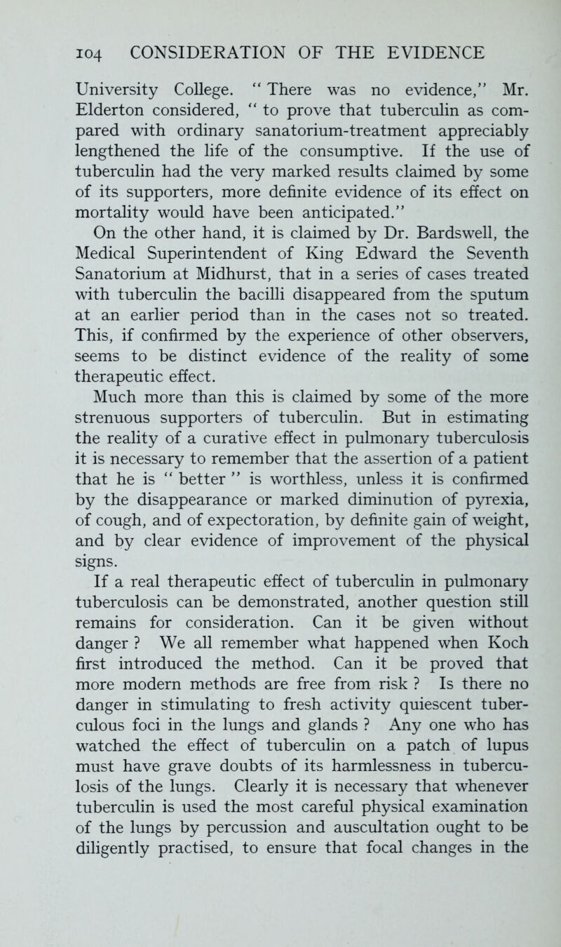 University College. “ There was no evidence,” Mr. Elderton considered, “ to prove that tuberculin as com- pared with ordinary sanatorium-treatment appreciably lengthened the life of the consumptive. If the use of tuberculin had the very marked results claimed by some of its supporters, more definite evidence of its effect on mortality would have been anticipated.” On the other hand, it is claimed by Dr. Bardswell, the Medical Superintendent of King Edward the Seventh Sanatorium at Midhurst, that in a series of cases treated with tuberculin the bacilli disappeared from the sputum at an earlier period than in the cases not so treated. This, if confirmed by the experience of other observers, seems to be distinct evidence of the reality of some therapeutic effect. Much more than this is claimed by some of the more strenuous supporters of tuberculin. But in estimating the reality of a curative effect in pulmonary tuberculosis it is necessary to remember that the assertion of a patient that he is “ better ” is worthless, unless it is confirmed by the disappearance or marked diminution of pyrexia, of cough, and of expectoration, by definite gain of weight, and by clear evidence of improvement of the physical signs. If a real therapeutic effect of tuberculin in pulmonary tuberculosis can be demonstrated, another question still remains for consideration. Can it be given without danger ? We all remember what happened when Koch first introduced the method. Can it be proved that more modern methods are free from risk ? Is there no danger in stimulating to fresh activity quiescent tuber- culous foci in the lungs and glands ? Any one who has watched the effect of tuberculin on a patch of lupus must have grave doubts of its harmlessness in tubercu- losis of the lungs. Clearly it is necessary that whenever tuberculin is used the most careful physical examination of the lungs by percussion and auscultation ought to be diligently practised, to ensure that focal changes in the