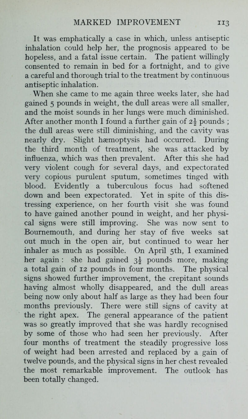 MARKED IMPROVEMENT i*3 It was emphatically a case in which, unless antiseptic inhalation could help her, the prognosis appeared to be hopeless, and a fatal issue certain. The patient willingly consented to remain in bed for a fortnight, and to give a careful and thorough trial to the treatment by continuous antiseptic inhalation. When she came to me again three weeks later, she had gained 5 pounds in weight, the dull areas were all smaller, and the moist sounds in her lungs were much diminished. After another month I found a further gain of 2\ pounds ; the dull areas were still diminishing, and the cavity was nearly dry. Slight haemoptysis had occurred. During the third month of treatment, she was attacked by influenza, which was then prevalent. After this she had very violent cough for several days, and expectorated very copious purulent sputum, sometimes tinged with blood. Evidently a tuberculous focus had softened down and been expectorated. Yet in spite of this dis- tressing experience, on her fourth visit she was found to have gained another pound in weight, and her physi- cal signs were still improving. She was now sent to Bournemouth, and during her stay of five weeks sat out much in the open air, but continued to wear her inhaler as much as possible. On April 5th, I examined her again : she had gained 3J pounds more, making a total gain of 12 pounds in four months. The physical signs showed further improvement, the crepitant sounds having almost wholly disappeared, and the dull areas being now only about half as large as they had been four months previously. There were still signs of cavity at the right apex. The general appearance of the patient was so greatly improved that she was hardly recognised by some of those who had seen her previously. After four months of treatment the steadily progressive loss of weight had been arrested and replaced by a gain of twelve pounds, and the physical signs in her chest revealed the most remarkable improvement. The outlook has been totally changed.