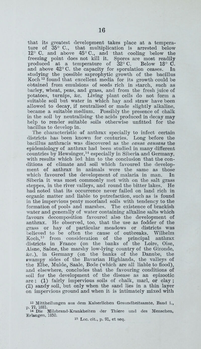 that its greatest development takes place at a tempera- ture of 35° C., that multiplication is arrested below 12° C. and above 45° C., and that cooling below the freezing point does not kill it. Spores are most readily produced at a temperature of 32° C. Below 18° C. and above 42° C. the capacity for sporulation ceases. In studying the possible saprophytic growth of the bacillus Koch13 found that excellent media for its growth could be obtained from emulsions of seeds rich in starch, such as barley, wheat, peas, and grass, and from the fresh juice of potatoes, turnips, &c. Living plant cells do not form a suitable soil but water in which hay and straw have been allowed to decay, if neutralised or made slightly alkaline, became a suitable medium. Possibly the presence of chalk in the soil by neutralising the acids produced in decay may help to render suitable soils otherwise unfitted for the bacillus to develop in. The characteristic of anthrax specially to infect certain districts has been known for centuries. Long before the bacillus anthracis was discovered as the causa causans the epidemiology of anthrax had been studied in many different countries by Hewsinger,14 especially in Siberia and Germany, with results which led him to the conclusion that the con- ditions of climate and soil which favoured the develop- ment of anthrax in animals were the same as those which favoured the development of malaria in man. In Siberia it was most commonly met with on the salt grass steppes, in the river valleys, and round the bitter lakes. He had noted that its occurrence never failed on land rich in organic matter and liable to putrefaction, such as is found in the impervious peaty moorland soils with tendency to the formation of pools and marshes. The existence of brackish water and generally of water containing alkaline salts which favours decomposition favoured also the development of anthrax. He observed, too, that the use as fodder of the grass or hay of particular meadows or districts was believed to be often the cause of outbreaks. Wilhelm Koch,15 from consideration of the principal anthrax districts in France (on the banks of the Loire, Oise, Aisne, Saone, the marshy low-lying country of the Gironde, &c.), in Germany (on the banks of the Danube, the swampy sides of the Bavarian Highlands, the valleys of The Elbe, Mulde, Saale, Bode (which are all liable to flood), and elsewhere, concludes that the favouring conditions of soil for the development of the disease as an epizootic are : (1) fairly impervious soils of chalk, marl, or clay ; (2) sandy soil, but only when the sand lies in a thin layer on impervious ground and when it is intimately mixed with 13 Mittheilungen aus dem Kaiserlichen Gesundheitsamte, Band i., p. 77, 1881. I* Die Milzbrand-Krankheiten der Thiere und des Menschen, TSrlangen, 1850. 15 Loc. cit., p. 91, et seq.