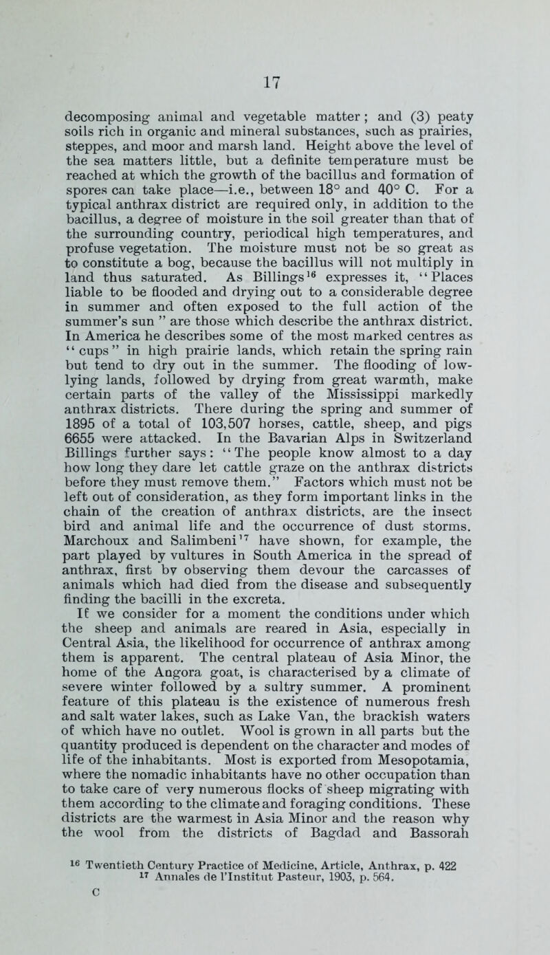 decomposing animal and vegetable matter; and (3) peaty soils rich in organic and mineral substances, such as prairies, steppes, and moor and marsh land. Height above the level of the sea matters little, but a definite temperature must be reached at which the growth of the bacillus and formation of spores can take place—i.e., between 18° and 40° C. For a typical anthrax district are required only, in addition to the bacillus, a degree of moisture in the soil greater than that of the surrounding country, periodical high temperatures, and profuse vegetation. The moisture must not be so great as to constitute a bog, because the bacillus will not multiply in land thus saturated. As Billings16 expresses it, “Places liable to be flooded and drying out to a considerable degree in summer and often exposed to the full action of the summer’s sun ” are those which describe the anthrax district. In America he describes some of the most marked centres as “cups” in high prairie lands, which retain the spring rain but tend to dry out in the summer. The flooding of low- lying lands, followed by drying from great warmth, make certain parts of the valley of the Mississippi markedly anthrax districts. There during the spring and summer of 1895 of a total of 103,507 horses, cattle, sheep, and pigs 6655 were attacked. In the Bavarian Alps in Switzerland Billings further says: “The people know almost to a day how long they dare let cattle graze on the anthrax districts before they must remove them.” Factors which must not be left out of consideration, as they form important links in the chain of the creation of anthrax districts, are the insect bird and animal life and the occurrence of dust storms. Marchoux and Salimbeni17 have shown, for example, the part played by vultures in South America in the spread of anthrax, first by observing them devour the carcasses of animals which had died from the disease and subsequently finding the bacilli in the excreta. If we consider for a moment the conditions under which the sheep and animals are reared in Asia, especially in Central Asia, the likelihood for occurrence of anthrax among them is apparent. The central plateau of Asia Minor, the home of the Angora goat, is characterised by a climate of severe winter followed by a sultry summer. A prominent feature of this plateau is the existence of numerous fresh and salt water lakes, such as Lake Van, the brackish waters of which have no outlet. Wool is grown in all parts but the quantity produced is dependent on the character and modes of life of the inhabitants. Most is exported from Mesopotamia, where the nomadic inhabitants have no other occupation than to take care of very numerous flocks of sheep migrating with them according to the climate and foraging conditions. These districts are the warmest in Asia Minor and the reason why the wool from the districts of Bagdad and Bassorah 16 Twentieth Century Practice of Medicine, Article, Anthrax, p. 422 17 Annales de l’Institut Pasteur, 1903, p. 564. C