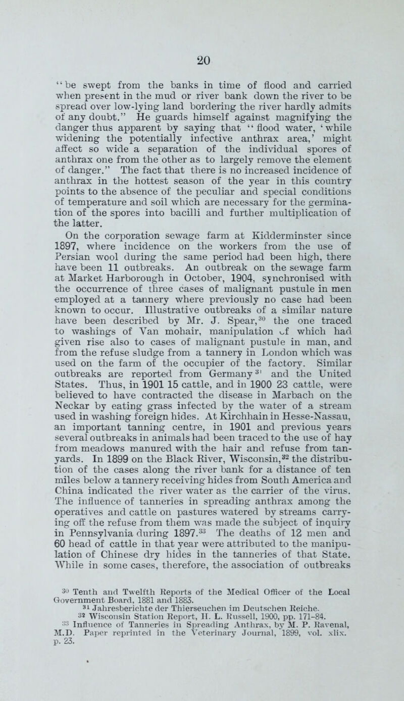 ‘ ‘ be swept from the banks in time of flood and carried when present in the mud or river bank down the river to be spread over low-lying land bordering the river hardly admits of any doubt.” He guards himself against magnifying the danger thus apparent by saying that ‘1 flood water, ‘ while widening the potentially infective anthrax area,’ might affect so wide a separation of the individual spores of anthrax one from the other as to largely remove the element of danger.” The fact that there is no increased incidence of anthrax in the hottest season of the year in this country points to the absence of the peculiar and special conditions of temperature and soil which are necessary for the germina- tion of the spores into bacilli and further multiplication of the latter. On the corporation sewage farm at Kidderminster since 1897, where incidence on the workers from the use of Persian wool during the same period had been high, there have been 11 outbreaks. An outbreak on the sewage farm at Market Harborough in October, 1904, synchronised with the occurrence of three cases of malignant pustule in men employed at a tannery where previously no case had been known to occur. Illustrative outbreaks of a similar nature have been described by Mr. J. Spear,30 the one traced to washings of Van mohair, manipulation of which had given rise also to cases of malignant pustule in man, and from the refuse sludge from a tannery in London which was used on the farm of the occupier of the factory. Similar outbreaks are reported from Germany3' and the United States. Thus, in 1901 15 cattle, and in 1900 23 cattle, were believed to have contracted the disease in Marbach on the Neckar by eating grass infected by the water of a stream used in washing foreign hides. At Kirchhain in Hesse-Nassau, an important tanning centre, in 1901 and previous years several outbreaks in animals had been traced to the use of hay from meadows manured with the hair and refuse from tan- yards. In 1899 on the Black River, Wisconsin,32 the distribu- tion of the cases along the river bank for a distance of ten miles below a tannery receiving hides from South America and China indicated the river water as the carrier of the virus. The influence of tanneries in spreading anthrax among the operatives and cattle on pastures watered by streams carry- ing off the refuse from them was made the subject of inquiry in Pennsylvania during 1897.33 The deaths of 12 men and 60 head of cattle in that year were attributed to the manipu- lation of Chinese dry hides in the tanneries of that State. While in some cases, therefore, the association of outbreaks 3u Tenth and Twelfth Reports of the Medical Officer of the Local Government Board, 1881 and 1883. 31 Jahresberichte der Thierseuchen im Deutschen Reiche. 3* Wisconsin Station Report, H. L. Russell, 1900, pp. 171-84. :>3 Influence of Tanneries in Spreading Anthrax, by M. P. Ravenal, M.D. Paper reprinted in the Veterinary Journal, 1899, vol. xlix. p. 23.