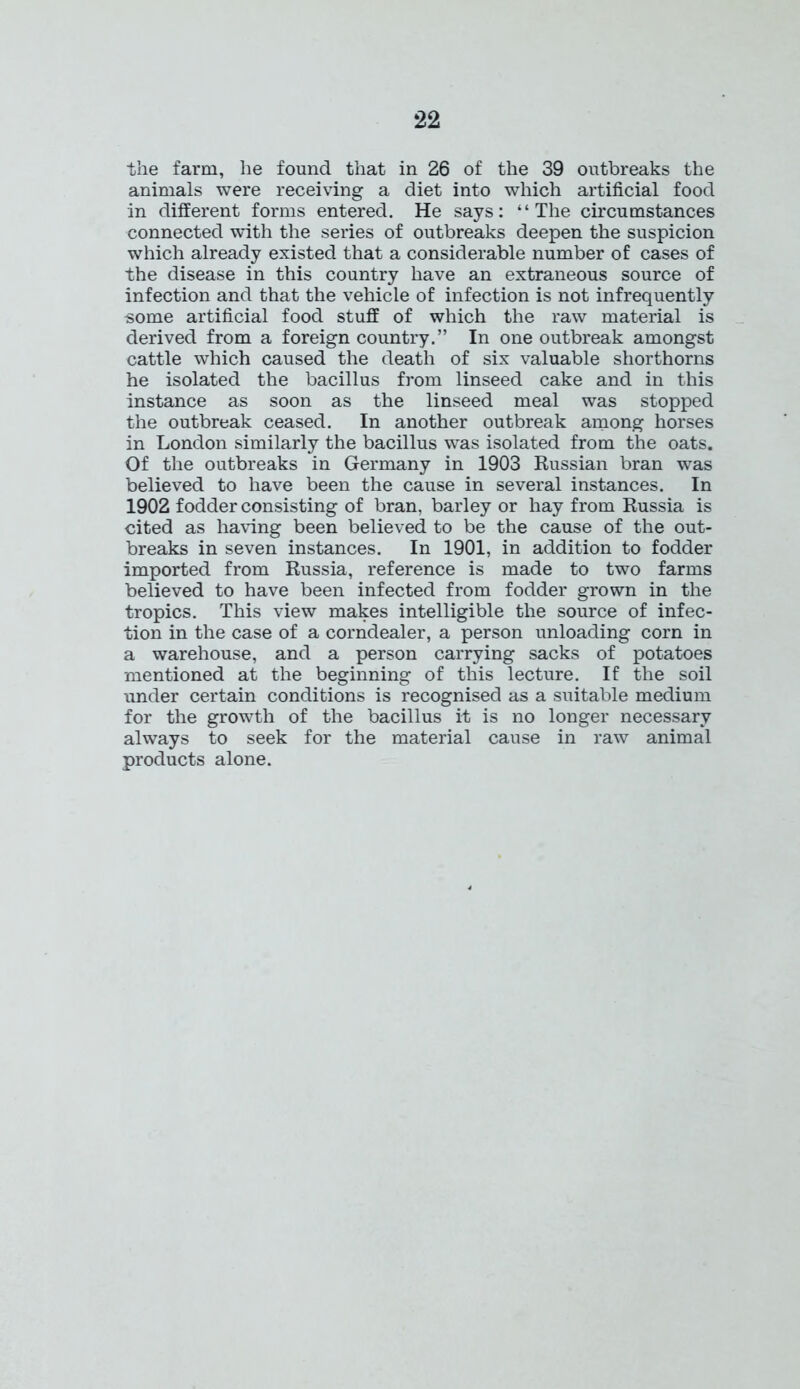 the farm, he found that in 26 of the 39 outbreaks the animals were receiving a diet into which artificial food in different forms entered. He says: “The circumstances connected with the series of outbreaks deepen the suspicion which already existed that a considerable number of cases of the disease in this country have an extraneous source of infection and that the vehicle of infection is not infrequently some artificial food stuff of which the raw material is derived from a foreign country.” In one outbreak amongst cattle which caused the death of six valuable shorthorns he isolated the bacillus from linseed cake and in this instance as soon as the linseed meal was stopped the outbreak ceased. In another outbreak among horses in London similarly the bacillus was isolated from the oats. Of the outbreaks in Germany in 1903 Russian bran was believed to have been the cause in several instances. In 1902 fodder consisting of bran, barley or hay from Russia is cited as having been believed to be the cause of the out- breaks in seven instances. In 1901, in addition to fodder imported from Russia, reference is made to two farms believed to have been infected from fodder grown in the tropics. This view makes intelligible the source of infec- tion in the case of a corndealer, a person unloading corn in a warehouse, and a person carrying sacks of potatoes mentioned at the beginning of this lecture. If the soil under certain conditions is recognised as a suitable medium for the growth of the bacillus it is no longer necessary always to seek for the material cause in raw animal products alone.