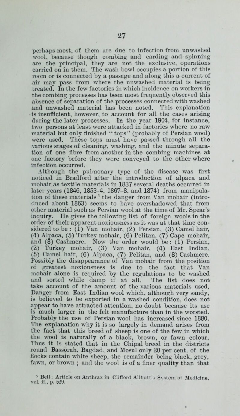 perhaps most, of them are clue to infection from unwashed wool, because though combing and carding and spinning are the principal, they are not the exclusive, operations carried on in them. The wash bowl occupies a portion of this room or is connected by a passage and along this a current of air may pass from where the unwashed material is being treated. In the few factories in which incidence on workers in the combing processes has been most frequently observed this absence of separation of the processes connected with washed and unwashed material has been noted. This explanation is insufficient, however, to account for all the cases arising during the later processes. In the year 1904, for instance, two persons at least were attacked in factories where no raw material but only finished “ tops” (probably of Persian wool) were used. These tops must have passed through all the various stages of cleaning, washing, and the minute separa- tion of one fibre from another in the combing machines at one factory before they were conveyed to the other where infection occurred. Although the pulmonary type of the disease was first noticed in Bradford after the introduction of alpaca and mohair as textile matei'ials in 1837 several deaths occurred in later years (1846, 1853-4, 1867-8, and 1874) from manipula- tion of these materials 3 the danger from Van mohair (intro- duced about 1863) seems to have overshadowed that from other material such as Persian wool at the time of Mr. Spear’s inquiry. He gives the following list of foreign wools in the order of their apparent noxiousness as it was at that time con- sidered to be : (1) Van mohair, (2) Persian, (3) Camel hair, (4) Alpaca, (5) Turkey mohair, (6) Pelitan, (7) Cape mohair, and (8) Cashmere. Now the order would be: (1) Persian, (2) Turkey mohair, (3) Van mohair, (4) East Indian, (5) Camel hair, (6) Alpaca, (7) Pelitan, and (8) Cashmere. Possibly the disappearance of Van mohair from the position of greatest noxiousness is due to the fact that Van mohair alone is required by the regulations to be washed and sorted while damp if at all. The list does not take account of the amount of the various materials used. Danger from East Indian wool which, although very sandy, is believed to be exported in a washed condition, does not appear to have attracted attention, no doubt because its use is much larger in the felt manufacture than in the worsted. Probably the use of Persian wool has increased since 1880. The explanation why it is so largely in demand arises from the fact that this breed of sheep is one of the few in which the wool is naturally of a black, brown, or fawn colour. Thus it is stated that in the Chipal breed in the districts round Bassorah, Bagdad, and Mosul only 20 per cent, of the flocks contain white sheep, the remainder being black, grey, fawn, or brown ; and the wool is of a finer quality than that 5 Bell: Article on Anthrax in Clifford Allbutt’s System of Medicine, vol. ii., p. 539.