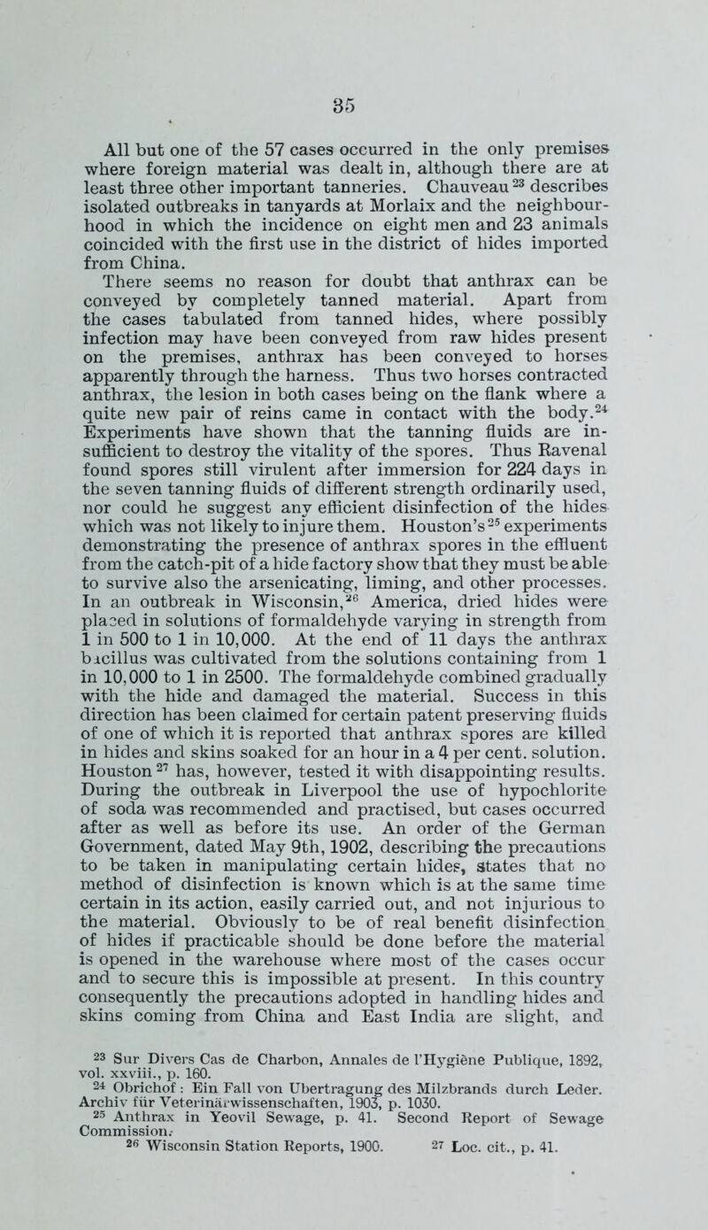 All but one of the 57 cases occurred in the only premises where foreign material was dealt in, although there are at least three other important tanneries. Chauveau23 describes isolated outbreaks in tanyards at Morlaix and the neighbour- hood in which the incidence on eight men and 23 animals coincided with the first use in the district of hides imported from China. There seems no reason for doubt that anthrax can be conveyed by completely tanned material. Apart from the cases tabulated from tanned hides, where possibly infection may have been conveyed from raw hides present on the premises, anthrax has been conveyed to horses apparently through the harness. Thus two horses contracted anthrax, the lesion in both cases being on the flank where a quite new pair of reins came in contact with the body.24 Experiments have shown that the tanning fluids are in- sufficient to destroy the vitality of the spores. Thus Ra venal found spores still virulent after immersion for 224 days in the seven tanning fluids of different strength ordinarily used, nor could he suggest any efficient disinfection of the hides which was not likely to injure them. Houston’s 25 experiments demonstrating the presence of anthrax spores in the effluent from the catch-pit of a hide factory show that they must be able to survive also the arsenicating, liming, and other processes. In an outbreak in Wisconsin,26 America, dried hides were placed in solutions of formaldehyde varying in strength from 1 in 500 to 1 in 10,000. At the end of 11 days the anthrax bacillus was cultivated from the solutions containing from 1 in 10,000 to 1 in 2500. The formaldehyde combined gradually with the hide and damaged the material. Success in this direction has been claimed for certain patent preserving fluids of one of which it is reported that anthrax spores are killed in hides and skins soaked for an hour in a 4 per cent, solution. Houston27 has, however, tested it with disappointing results. During the outbreak in Liverpool the use of hypochlorite of soda was recommended and practised, but cases occurred after as well as before its use. An order of the German Government, dated May 9th, 1902, describing the precautions to be taken in manipulating certain hides, states that no method of disinfection is known which is at the same time certain in its action, easily carried out, and not injurious to the material. Obviously to be of real benefit disinfection of hides if practicable should be done before the material is opened in the warehouse where most of the cases occur and to secure this is impossible at present. In this country consequently the precautions adopted in handling hides and skins coming from China and East India are slight, and 23 Sur Divers Cas de Charbon, Annales de 1’HygiSne Publique, 1892, vol. xxviii., p. 160. 24 Obrichof : Ein Fall von Ubertragung des Milzbrands durch Leder. Archiv fiir Veterinarwissenschaften, 1903, p. 1030. 25 Anthrax in Yeovil Sewage, p. 41. Second Report of Sewage Commission.- 26 Wisconsin Station Reports, 1900. 27 Loc. cit., p. 41.