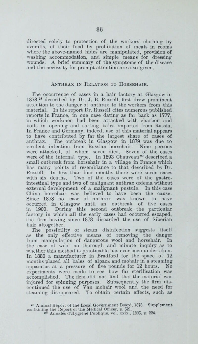 directed solely to protection of the workers’ clothing by overalls, of their food by prohibition of meals in rooms where the above-named hides are manipulated, provision of washing accommodation, and simple means for dressing wounds. A brief summary of the symptoms of the disease and the necessity for prompt attention are also given. Anthrax in Relation to Horsehair. The occurrence of cases in a hair factory at Glasgow in 1878,28 described by Dr. J. B. Russell, first drew prominent attention to the danger of anthrax to the workers from this material. In his report Dr. Russell cites numerous published reports in France, in one case dating as far back as 1777, in which workmen had been attacked with charbon and boils in opening and sorting bales imported from Russia. In France and Germany, indeed, use of this material appears to have contributed by far the largest share of cases of anthrax. The outbreak in Glasgow in 1879 was due to virulent infection from Russian horsehair. Nine persons were attacked, of whom seven died. Seven of the cases were of the internal type. In 1893 Chauveau29 described a small outbreak from horsehair in a village in France which has many points of resemblance to that described by Dr. Russell. In less than four months there were seven cases with six deaths. Two of the cases were of the gastro- intestinal type and two of malignant anthrax oedema without external development of a malignant pustule. In this case China horsehair was believed to have been the cause. Since 1878 no case of anthrax was known to have occurred in Glasgow until an outbreak of five cases in 1900. During this second outbreak the particular factory in which all the early cases had occurred escaped, the firm having since 1878 discarded the use of Siberian hair altogether. The possibility of steam disinfection suggests itself as the only effective means of removing the danger from manipulation of dangerous wool and horsehair. In the case of wool no thorough and minute inquiry as to whether this method is practicable has ever been undertaken. In 1880 a manufacturer in Bradford for the space of 12 months placed all bales of alpaca and mohair in a steaming apparatus at a pressure of five pounds for 12 hours. No experiments were made to see how far sterilisation was accomplished. The firm did not find that the material was injured for spinning purposes. Subsequently the firm dis- continued the use of Van mohair wool and the need for steaming disappeared. To obtain certain effects, such as ™ Annual Report of the Local Government Board, 1878. Supplement containing the Report of the Medical Officer, p. 321. 29 Annales d’Hygiene Publique, vol. xxix., 1893, p. 224.