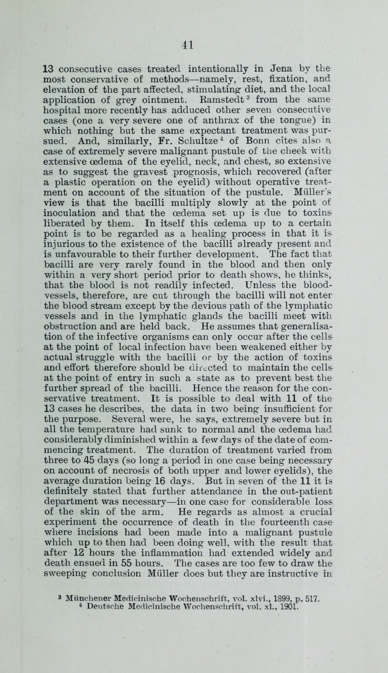 13 consecutive cases treated intentionally in Jena bv the most conservative of methods—namely, rest, fixation, and elevation of the part affected, stimulating: diet, and the local application of grey ointment. Ramstedt3 from the same hospital more recently has adduced other seven consecutive cases (one a very severe one of anthrax of the tongue) in which nothing but the same expectant treatment was pur- sued. And, similarly, Fr. Schultze4 of Bonn cites also a case of extremely severe malignant pustule of the cheek with extensive oedema of the eyelid, neck, and chest, so extensive as to suggest the gravest prognosis, which recovered (after a plastic operation on the eyelid) without operative treat- ment on account of the situation of the pustule. Muller's view is that the bacilli multiply slowly at the point of inoculation and that the oedema set up is due to toxins liberated by them. In itself this oedema up to a certain point is to be regarded as a healing process in that it is injurious to the existence of the bacilli already present and is unfavourable to their further development. The fact that bacilli are very rarely found in the blood and then only within a very short period prior to death shows, he thinks, that the blood is not readily infected. Unless the blood- vessels, therefore, are cut through the bacilli will not enter the blood stream except by the devious path of the lymphatic vessels and in the lymphatic glands the bacilli meet with obstruction and are held back. He assumes that generalisa- tion of the infective organisms can only occur after the cells at the point of local infection have been weakened either by actual struggle with the bacilli or by the action of toxins and effort therefore should be directed to maintain the cells at the point of entry in such a state as to prevent best the further spread of the bacilli. Hence the reason for the con- servative treatment. It is possible to deal with 11 of the 13 cases he describes, the data in two being insufficient for the purpose. Several were, he says, extremely severe but in all the temperature had sunk to normal and the oedema had considerably diminished within a few days of the date of com- mencing treatment. The duration of treatment varied from three to 45 days (so long a period in one case being necessary on account of necrosis of both upper and lower eyelids), the average duration being 16 days. But in seven of the 11 it is definitely stated that further attendance in the out-patient department was necessary—in one case for considerable loss of the skin of the arm. He regards as almost a crucial experiment the occurrence of death in the fourteenth case where incisions had been made into a malignant pustule which up to then had been doing well, with the result that after 12 hours the inflammation had extended widely and death ensued in 55 hours. The cases are too few to draw the sweeping conclusion Muller does but they are instructive in 3 Miinchener Medicinische Wochenschrift, vol. xlvi., 1899, p. 517. 4 Deutsche Medicinische Wochenschrift, vol. xl., 1901.