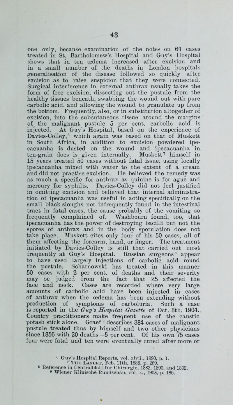 one only, because examination of the notes on 64 cases treated in St. Bartholomew’s Hospital and Guy’s Hospital shows that in ten oedema increased after excision and in a small number of the deaths in London hospitals generalisation of the disease followed so quickly after excision as to raise suspicion that they were connected. Surgical interference in external anthrax usually takes the form of free excision, dissecting out the pustule from the healthy tissues beneath, swabbing the wound out with pure carbolic acid, and allowing the wound to granulate up from the bottom. Frequently, also, or in substitution altogether of excision, into the subcutaneous tissue around the margins of the malignant pustule 5 per cent, carbolic acid is injected. At Guy’s Hospital, based on the experience of Davies-Colley,5 which again was based on that of Muskett in South Africa, in addition to excision powdered ipe- cacuanha is dusted on the wound and ipecacuanha in ten-grain does is given internally. Muskett6 7 himself in 15 years treated 50 cases without fatal issue, using locally ipecacuanha mixed with water to the extent of a cream and did not practise excision. He believed the remedy was as much a specific for anthrax as quinine is for ague and mercury for syphilis. Davies-Colley did not feel justified in omitting excision and believed that internal administra- tion of ipecacuanha was useful in acting specifically on the small black sloughs not infrequently found in the intestinal tract in fatal cases, the cause probably of the vomiting so frequently complained of. Washbourn found, too, that ipecacuanha has the power of destroying bacilli but not the spores of anthrax and in the body sporulation does not take place. Muskett cites only four of his 50 cases, all of them affecting the forearm, hand, or finger. The treatment initiated by Davies-Colley is still that carried out most frequently at Guy’s Hospital. Russian surgeons8 appear to have used largely injections of carbolic acid round the pustule. Scharnowski has treated in this manner 50 cases with 2 per cent, of deaths and their severity may be judged from the fact that 25 affected the face and neck. Cases are recorded where very large amounts of carbolic acid have been injected in cases of anthrax when the oedema has been extending without production of symptoms of carboluria. Such a case is reported in the Guy's Hospital Gazette of Oct. 8th, 1904. Country practitioners make frequent use of the caustic potash stick alone. Graef 9 describes 384 cases of malignant pustule treated thus by himself and two other physicians since 1856 with 20 deaths—5 per cent. Of his own 75 cases four were fatal and ten were eventually cured after more or 6 Guy’s Hospital Reports, vol. xlvii., 1890, p. 1. 7 The Lancet, Feb. 11th, 1888. p. 269. 8 Reference in Centralblatt fiir Chirurgie, 1882, 1890, and 1892. 9 Wiener Klinische Rundschau, vol. x., 1903, p. 165.