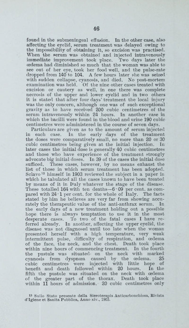 found in the submeningeal effusion. In the other case, also affecting the eyelid, serum treatment was delayed owing to the impossibility of obtaining it, so excision was practised. When the serum was obtained and injected intravenously immediate improvement took place. Two days later the oedema had diminished so much that the woman was able to see out of her eye, took her food well, and the pulse-rate dropped from 140 to 104. A few hours later she was seized with sudden collapse, cyanosis, and died. No post-mortem examination was held. Of the nine other cases treated with excision or cautery as well, in one there was complete necrosis of the upper and lower eyelid and in two others it is stated that after four days’ treatment the local injury was the only concern, although one was of such exceptional gravity as to have received 200 cubic centimetres of the serum intravenously within 24 hours. In another case in which the bacilli were found in the blood and urine 190 cubic centimetres were administered in the course of seven days. Particulars are given as to the amount of serum injected in each case. In the early days of the treatment the doses were comparatively small, no more than 20 or 30 cubic centimetres being given at the initial injection. In later cases the initial dose is generally 40 cubic centimetres and those who have experience of the treatment strongly advocate big initial doses. In 39 of the cases the initial dose sufficed. These cases, however, by no means exhaust the list of those in which serum treatment has been adopted. Sclavo13 himself in 1903 reviewed the subject in a paper in which he tabulated all the cases known to have been treated by means of it in Paly whatever the stage of the disease. These totalled 164 with ten deaths—6 * 09 per cent, as com- pared with 24 • 1 per cent, for the whole of Italy. The facts stated by him he believes are very far from showing accu- rately the therapeutic value of the anti-anthrax serum. In the early days of a new treatment holding out a possible hope there is always temptation to use it in the most desperate cases. To two of the fatal cases I have re- ferred already. In another, affecting the upper eyelid, the disease was not diagnosed until too late when the woman presented herself with a high temperature, very weak intermittent pulse, difficulty of respiration, and oedema of the face, the neck, and the chest. Death took place within nine hours of commencing treatment. In the fourth the pustule was situated on the neck with marked cyanosis from dyspnoea caused by the oedema. 25 cubic centimetres were injected with little hope of benefit and death followed within 20 hours. In the fifth the pustule was situated on the neck with oedema of the greater part of the thorax. Death took place within 11 hours of admission. 20 cubic centimetres only 13 Sullo Stato presente della Sieroterapia Anticarbonchiosa, Rivista d’lgiene et Sanita Pubblica, Anno xiv., 1903.